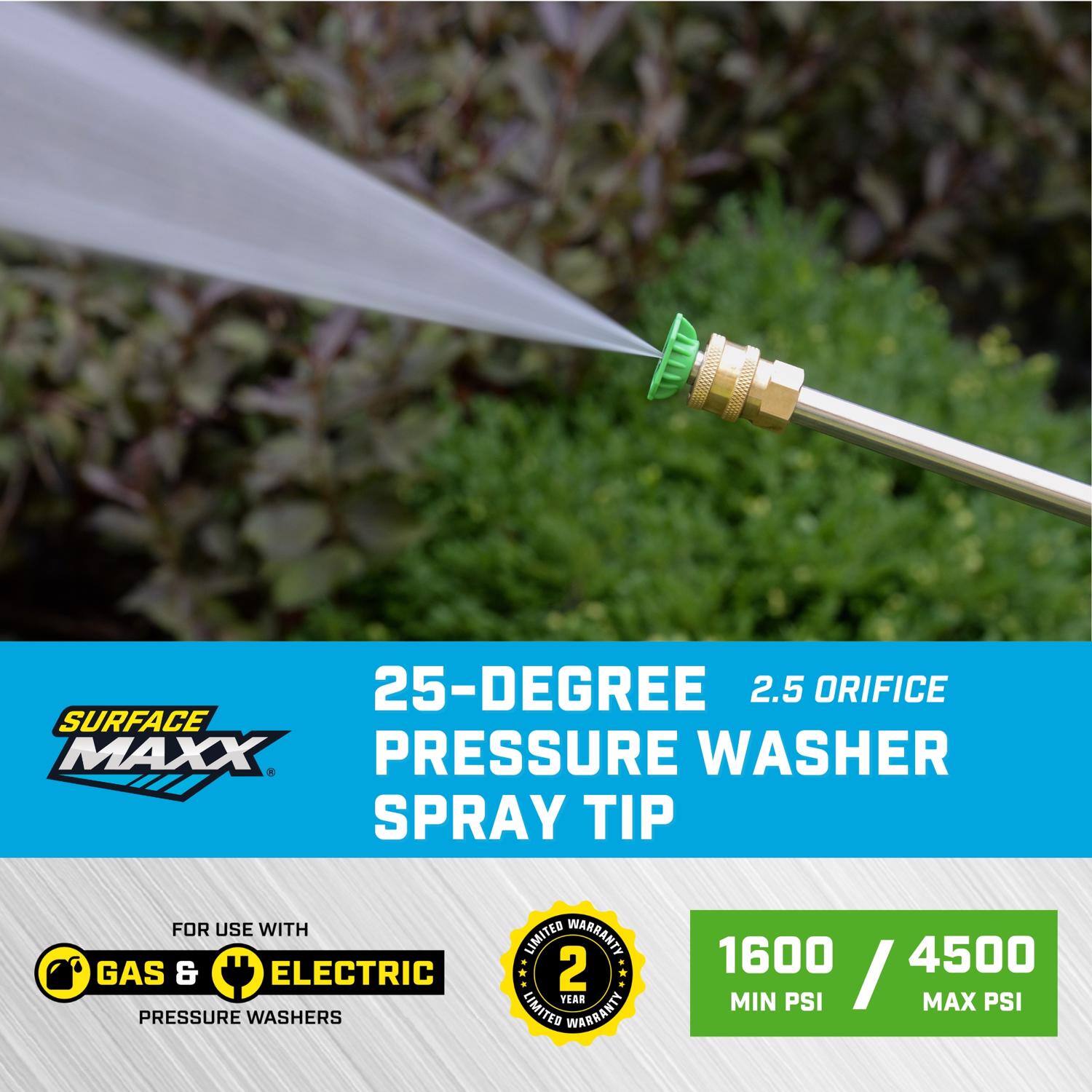 25-Degree 2.5 Orifice Surface Maxx Pressure Washer Spray Tip for Use with Gas & Electric Pressure Washers  
Limited Warranty: 2 Year  
1600 Min PSI / 4500 Max PSI