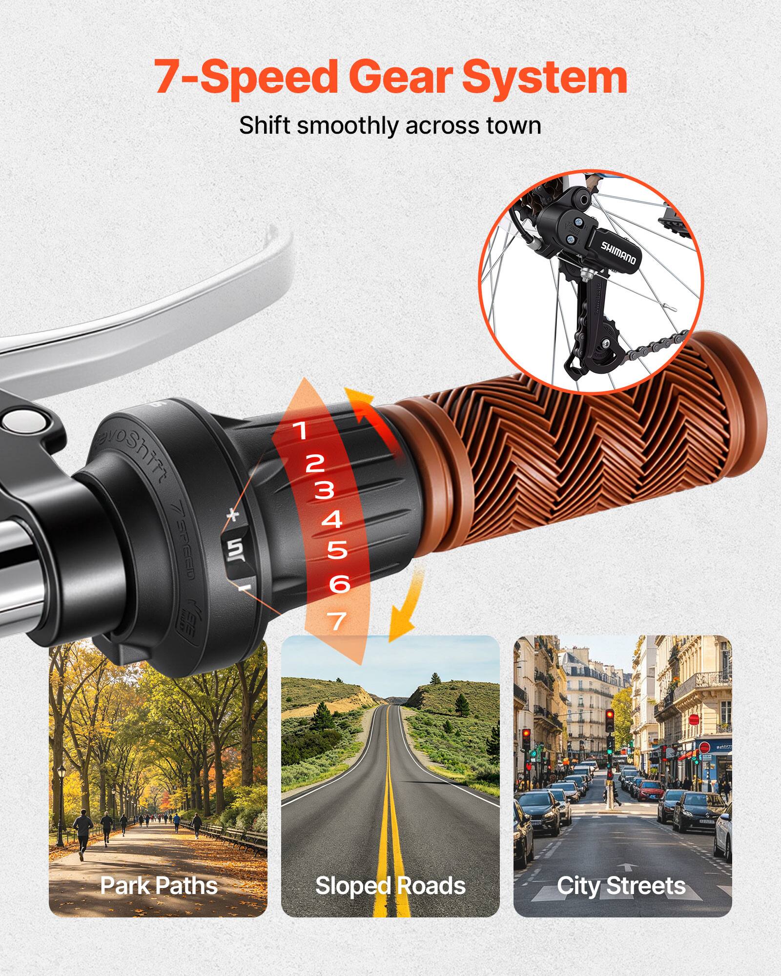 7-Speed Gear System  
Shift smoothly across town  

SHIMANO  

1 2 3 4 5 6 7  

Park Paths  
Sloped Roads  
City Streets