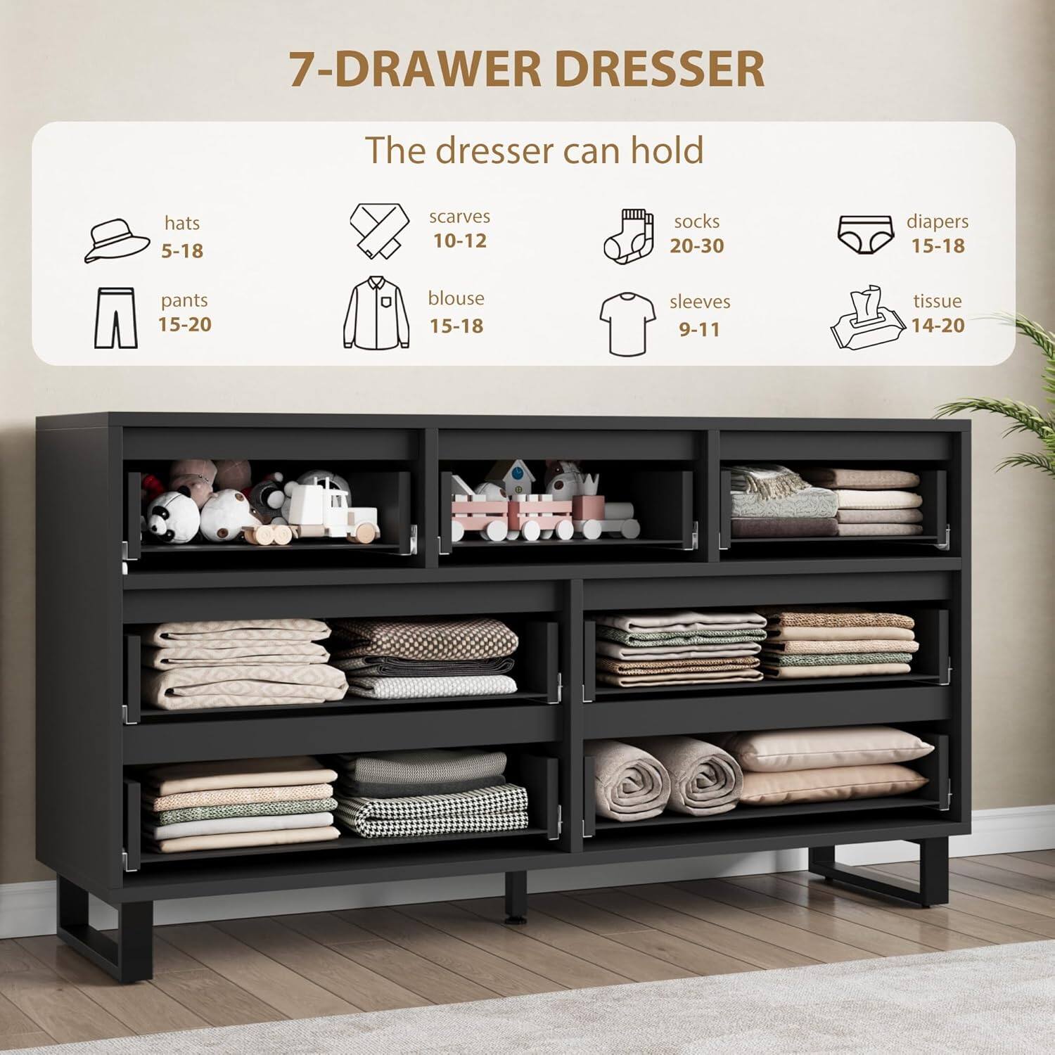 7-Drawer Dresser

The dresser can hold:

- Hats: 5-18
- Scarves: 10-12
- Socks: 20-30
- Diapers: 15-18
- Pants: 15-20
- Blouse: 15-18
- Sleeves: 9-11
- Tissue: 14-20