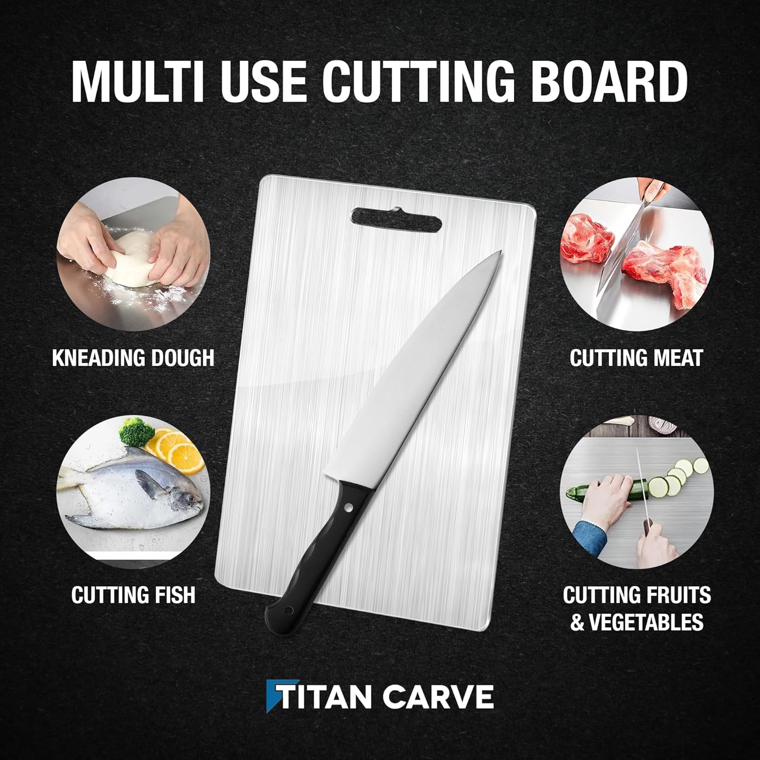 MULTI USE CUTTING BOARD

KNEADING DOUGH

CUTTING MEAT

CUTTING FISH

CUTTING FRUITS & VEGETABLES

TITAN CARVE