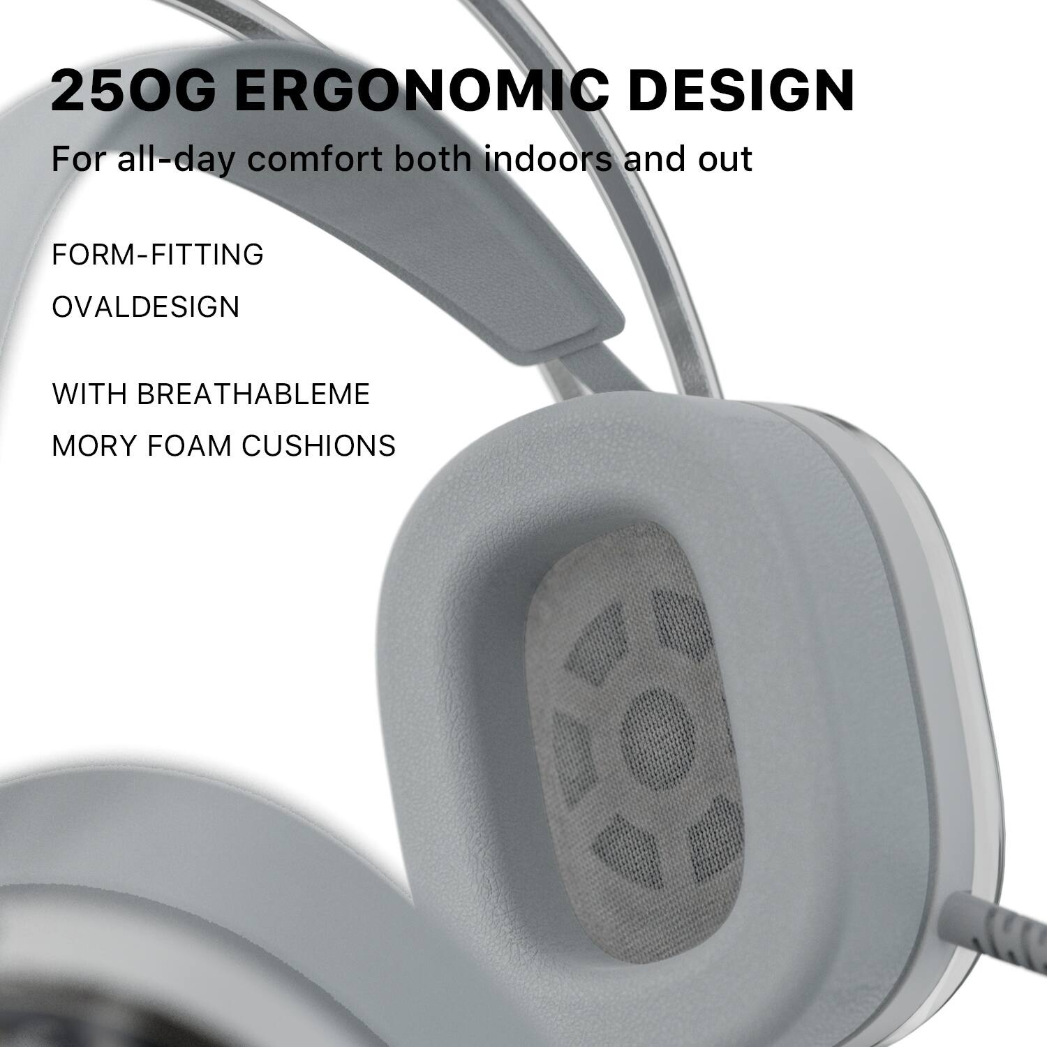 250G ERGONOMIC DESIGN  
For all-day comfort both indoors and out  

FORM-FITTING  
OVAL DESIGN  

WITH BREATHABLE MEMORY FOAM CUSHIONS