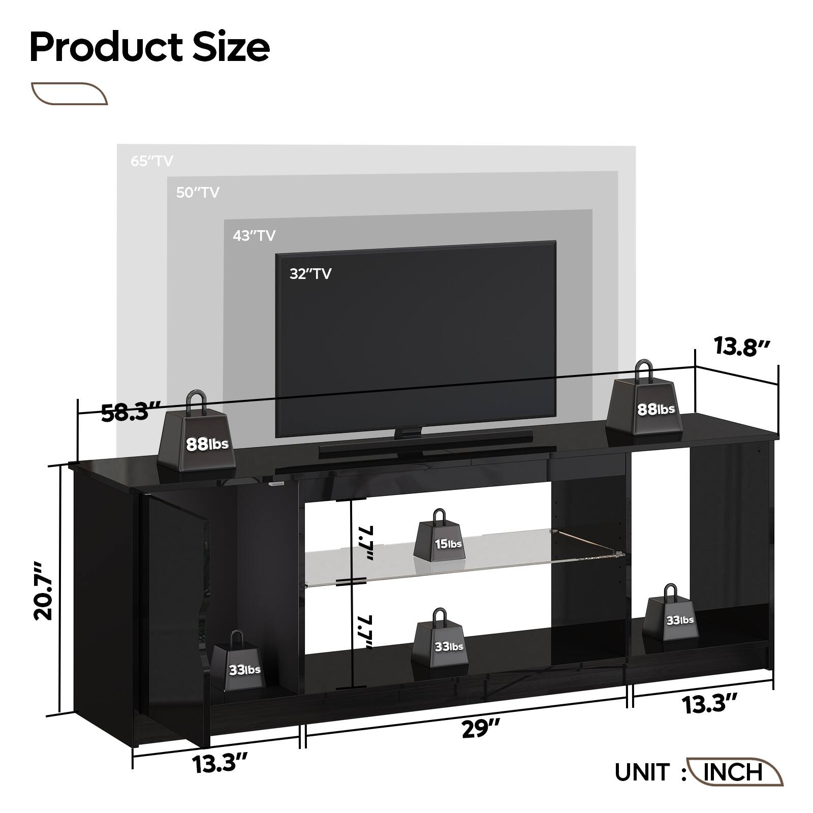 Product Size:

* 65" TV: 58.3"
* 50" TV: 43"
* 43" TV: 32"
* 32" TV: 29"
* 13.8" TV: 13.3"
* 58.3" TV: 7.7"
* 88lbs TV: 88lbs
* 88lbs TV: 20.7"
* 13.3" TV: 15lbs
* 7.7" TV: 7.7"
* 7.7" TV: 15lbs
* 13.3" TV: 33lbs
* 33" TV: 33lbs
* 13.3" TV: 33lbs
* 29" TV: 33lbs
* 33" TV: 33lbs
* 13.3" TV: 33lbs

UNIT: INCH