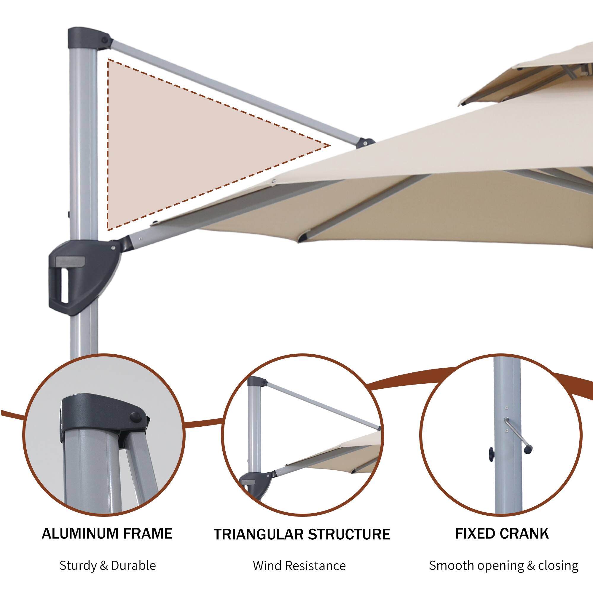 ALUMINUM FRAME  
Sturdy & Durable  

TRIANGULAR STRUCTURE  
Wind Resistance  

FIXED CRANK  
Smooth opening & closing
