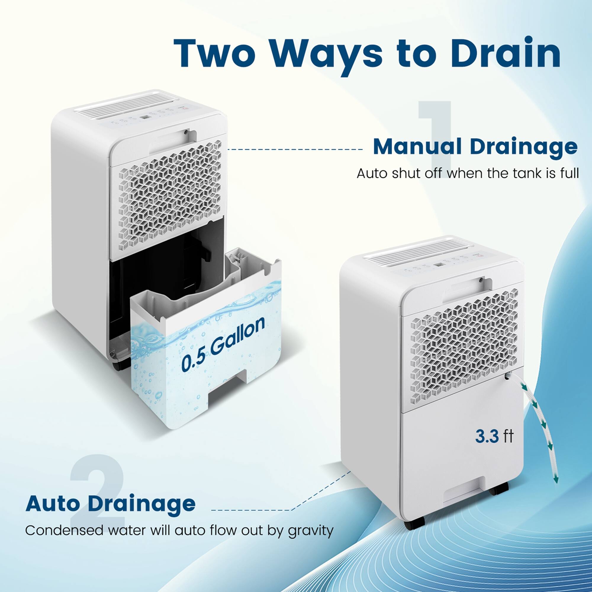 Two Ways to Drain:
1. Manual Drainage: Auto shut off when the tank is full. Gallon 0.5. Condensed water will auto flow out by gravity. 3.3 ft.
2. Auto Drainage: Condensed water will auto flow out by gravity. 3.3 ft.