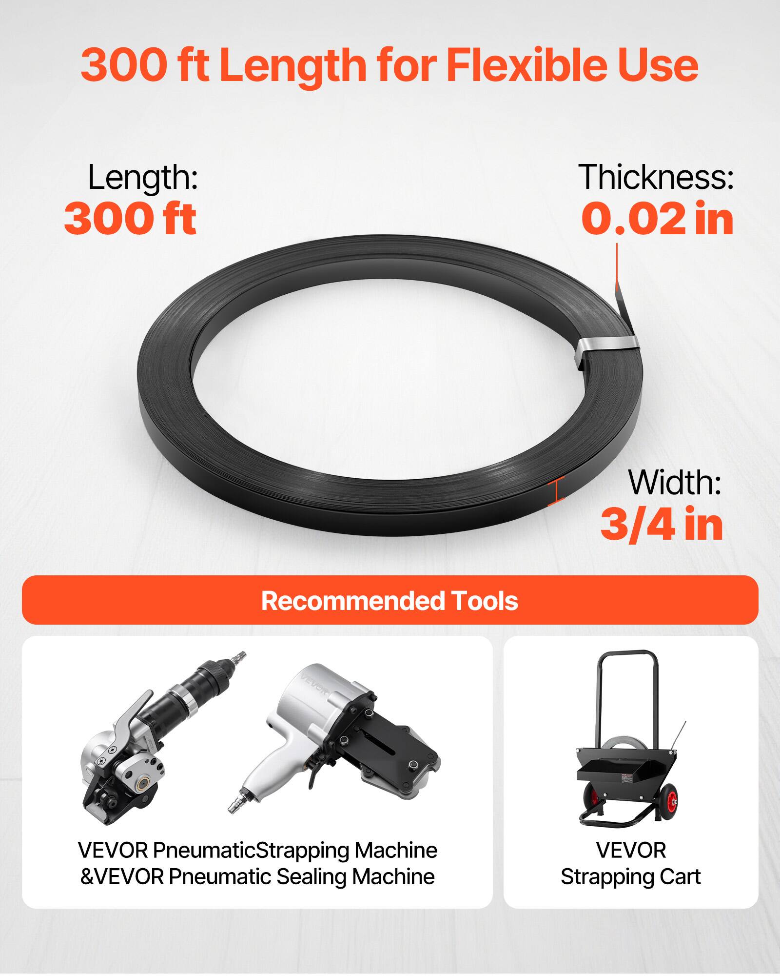 300 ft Length for Flexible Use

Length: 300 ft  
Thickness: 0.02 in  
Width: 3/4 in

Recommended Tools  
VEVOR Pneumatic Strapping Machine & VEVOR Pneumatic Sealing Machine  
VEVOR Strapping Cart
