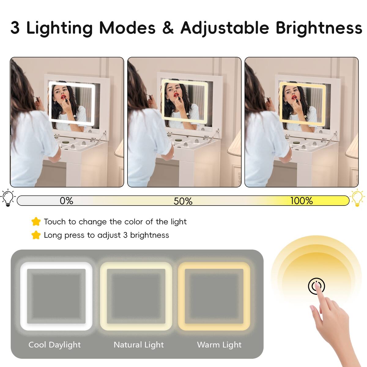3 Lighting Modes & Adjustable Brightness

0% 50% 100%

Touch to change the color of the light
Long press to adjust 3 brightness

Cool Daylight
Natural Light
Warm Light