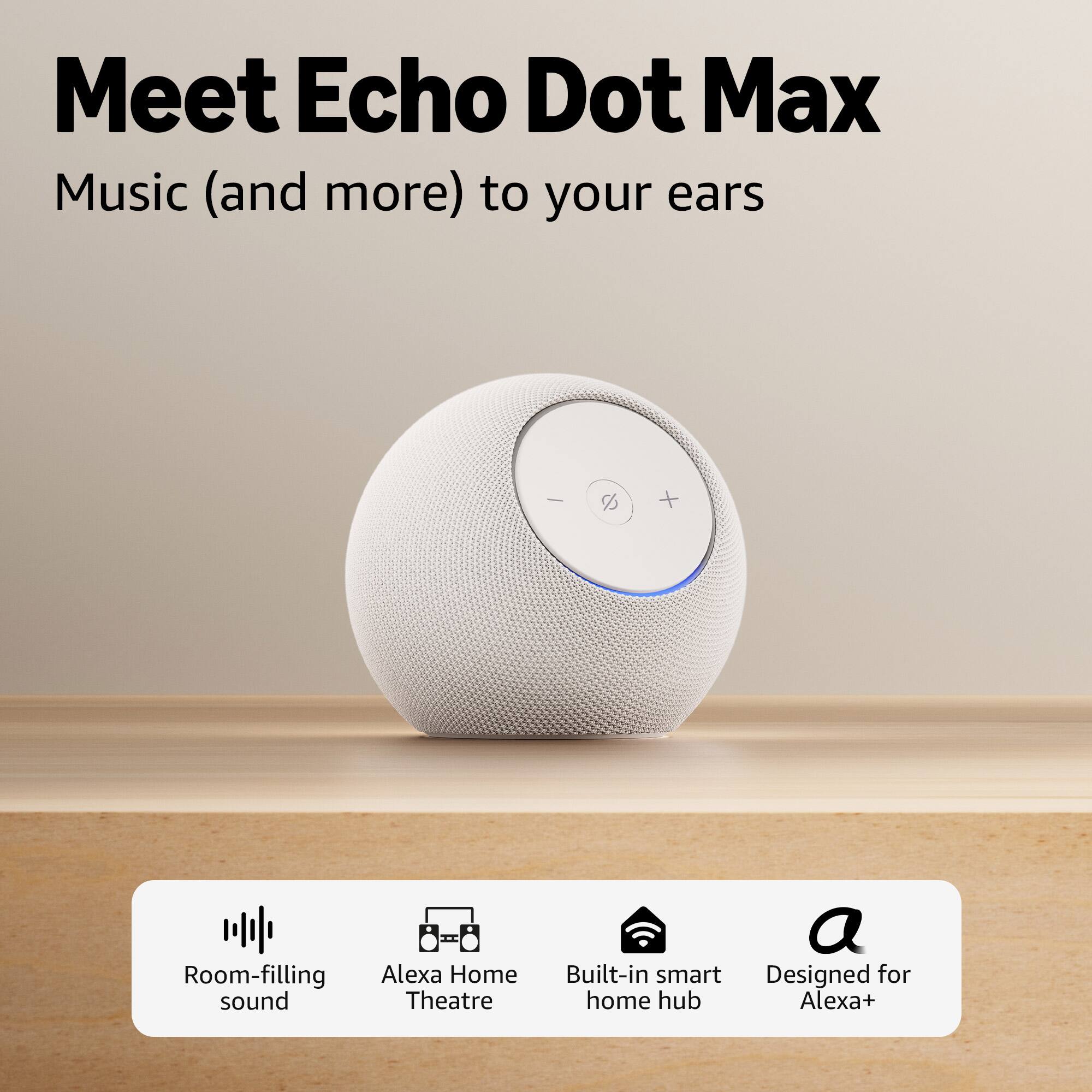 Meet Echo Dot Max  
Music (and more) to your ears  

- Room-filling sound  
- Alexa Home Theatre  
- Built-in smart home hub  
- Designed for Alexa+