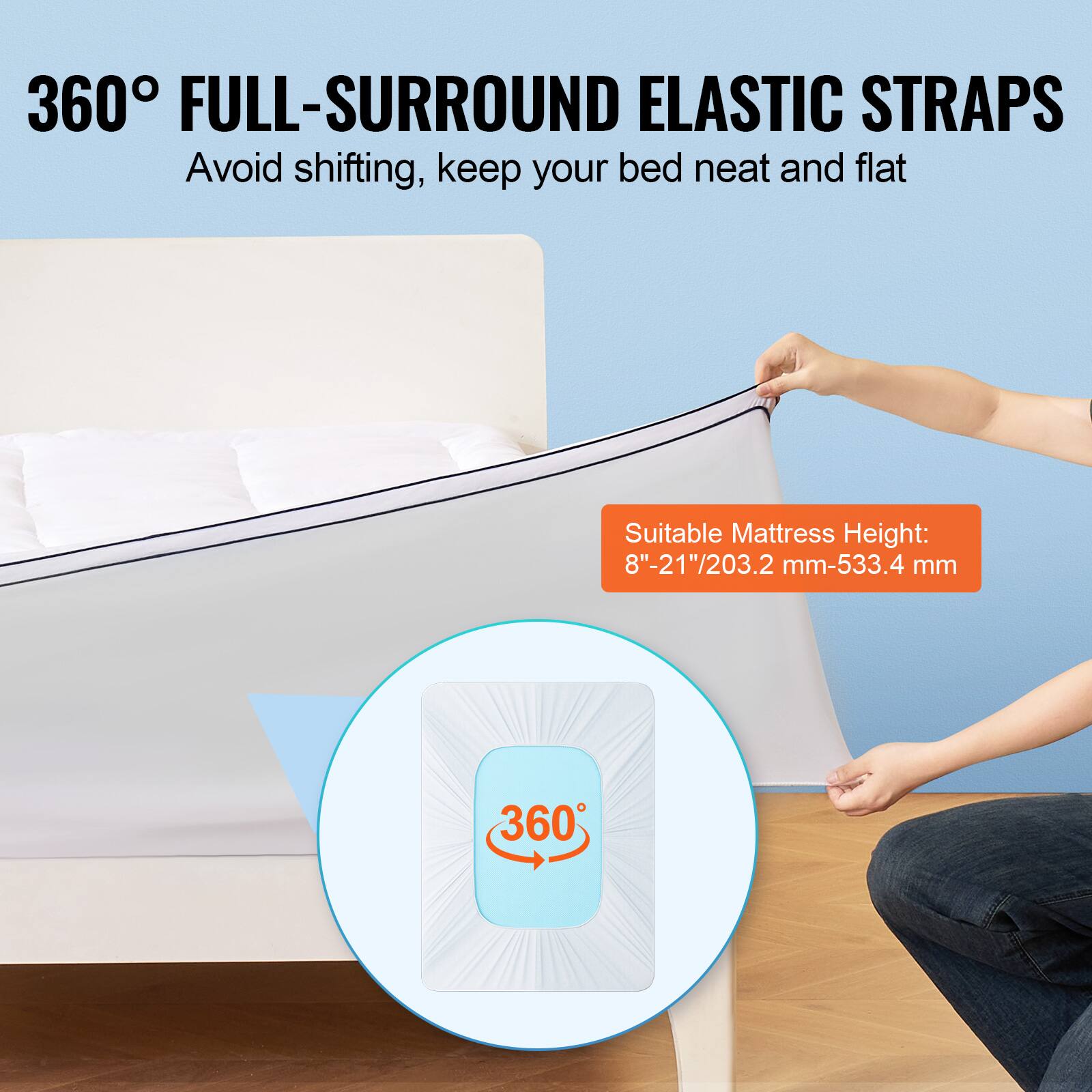 360° FULL-SURROUND ELASTIC STRAPS  
Avoid shifting, keep your bed neat and flat  

Suitable Mattress Height:  
8"-21"/203.2 mm-533.4 mm