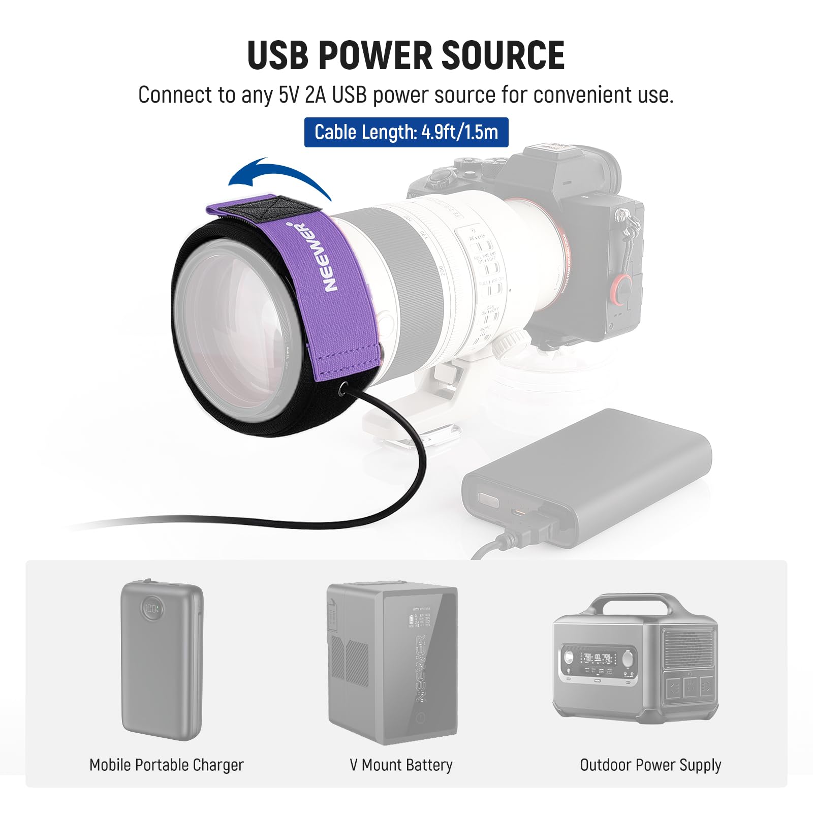 USB POWER SOURCE  
Connect to any 5V 2A USB power source for convenient use.  
Cable Length: 4.9ft/1.5m  

NEEWER  

Mobile Portable Charger  
V Mount Battery  
Outdoor Power Supply