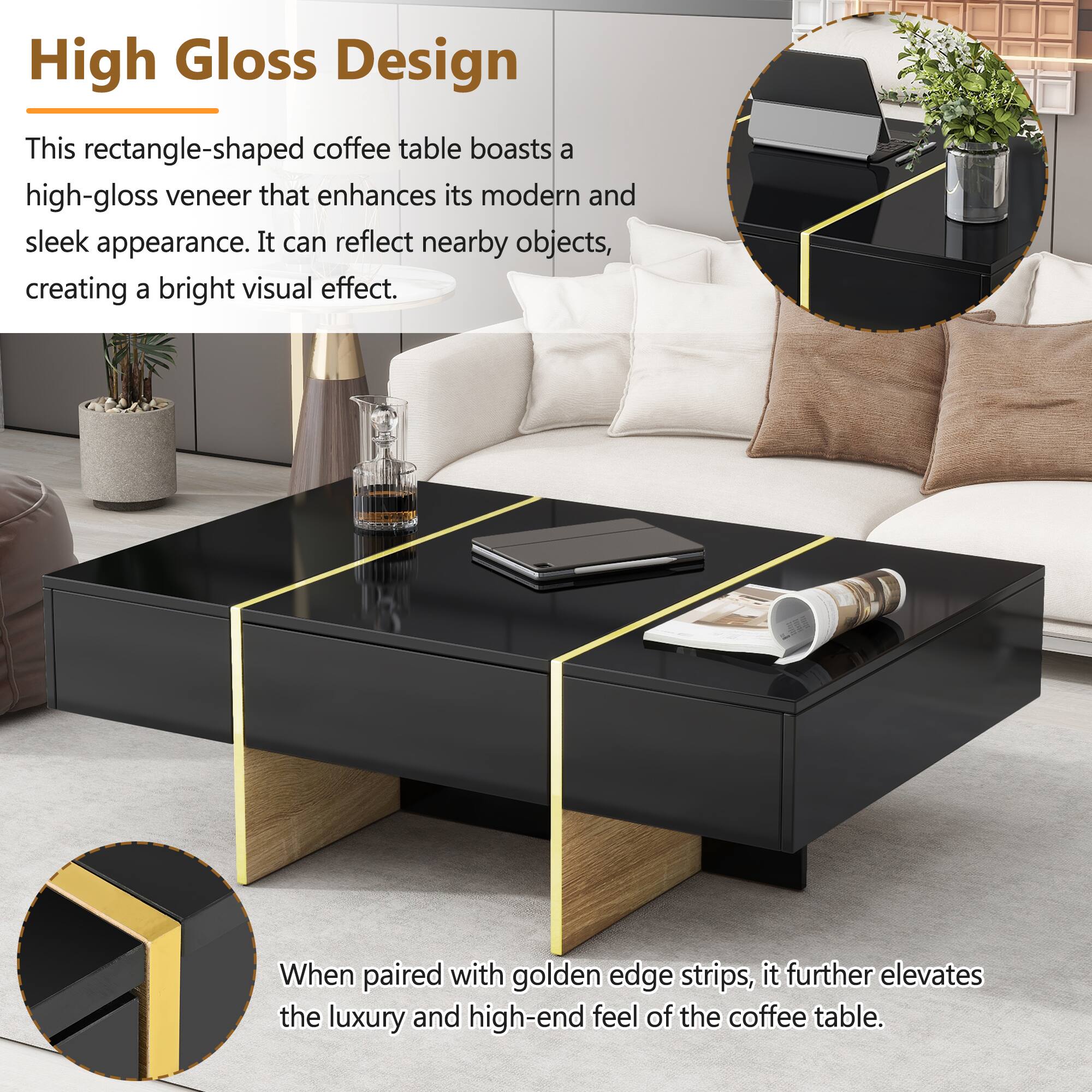 High Gloss Design

This rectangle-shaped coffee table boasts a high-gloss veneer that enhances its modern and sleek appearance. It can reflect nearby objects, creating a bright visual effect.

When paired with golden edge strips, it further elevates the luxury and high-end feel of the coffee table.