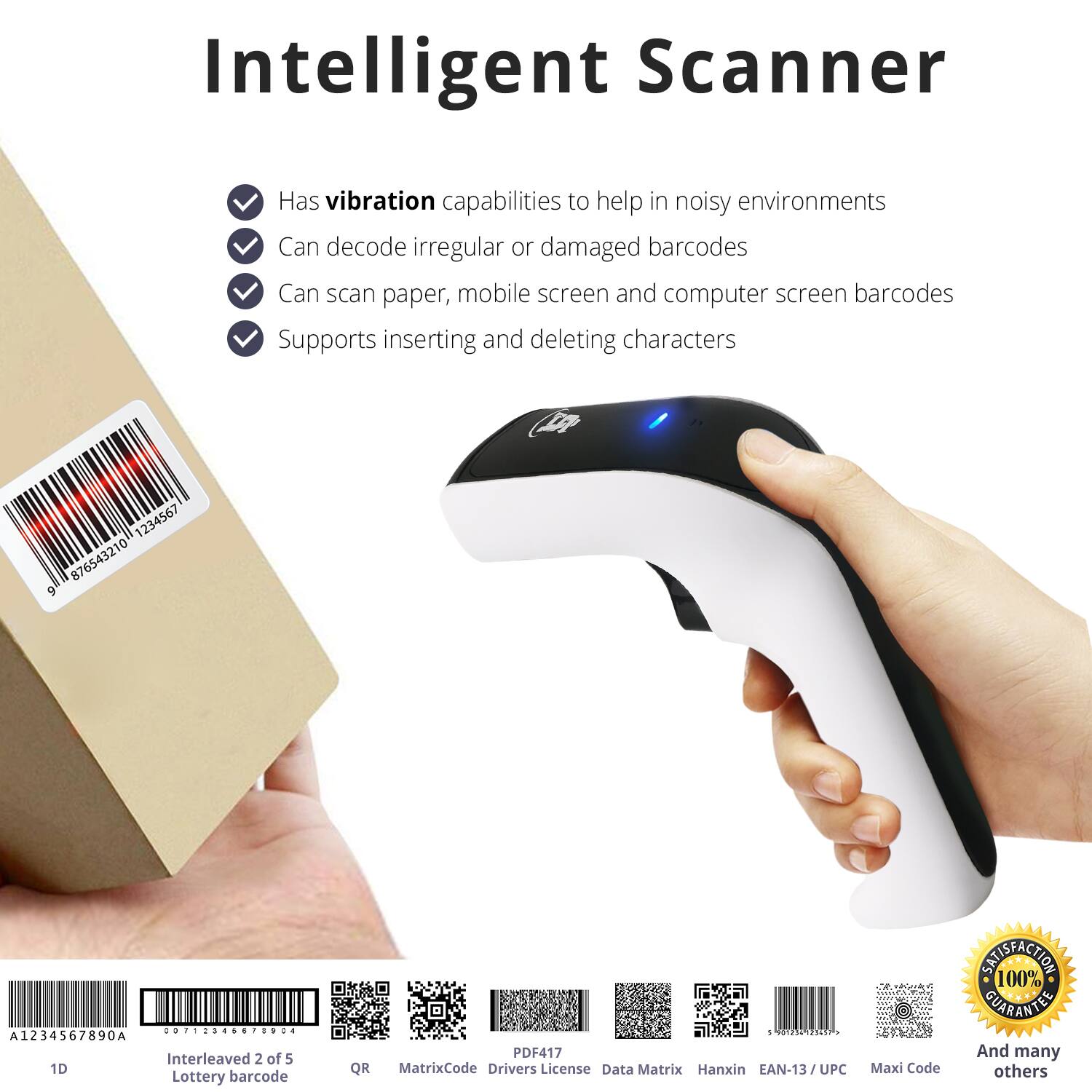Intelligent Scanner

- Has vibration capabilities to help in noisy environments
- Can decode irregular or damaged barcodes
- Can scan paper, mobile screen and computer screen barcodes
- Supports inserting and deleting characters

1234567 876543210 9 ............. A1234567890A Interleaved 2 of 5 1D Lottery barcode QR A 12107145 PDF417 MatrixCode Drivers License Data Matrix Hanxin EAN-13/UPC Maxi Code

100% SATISFACTION GUARANTEE

And many others