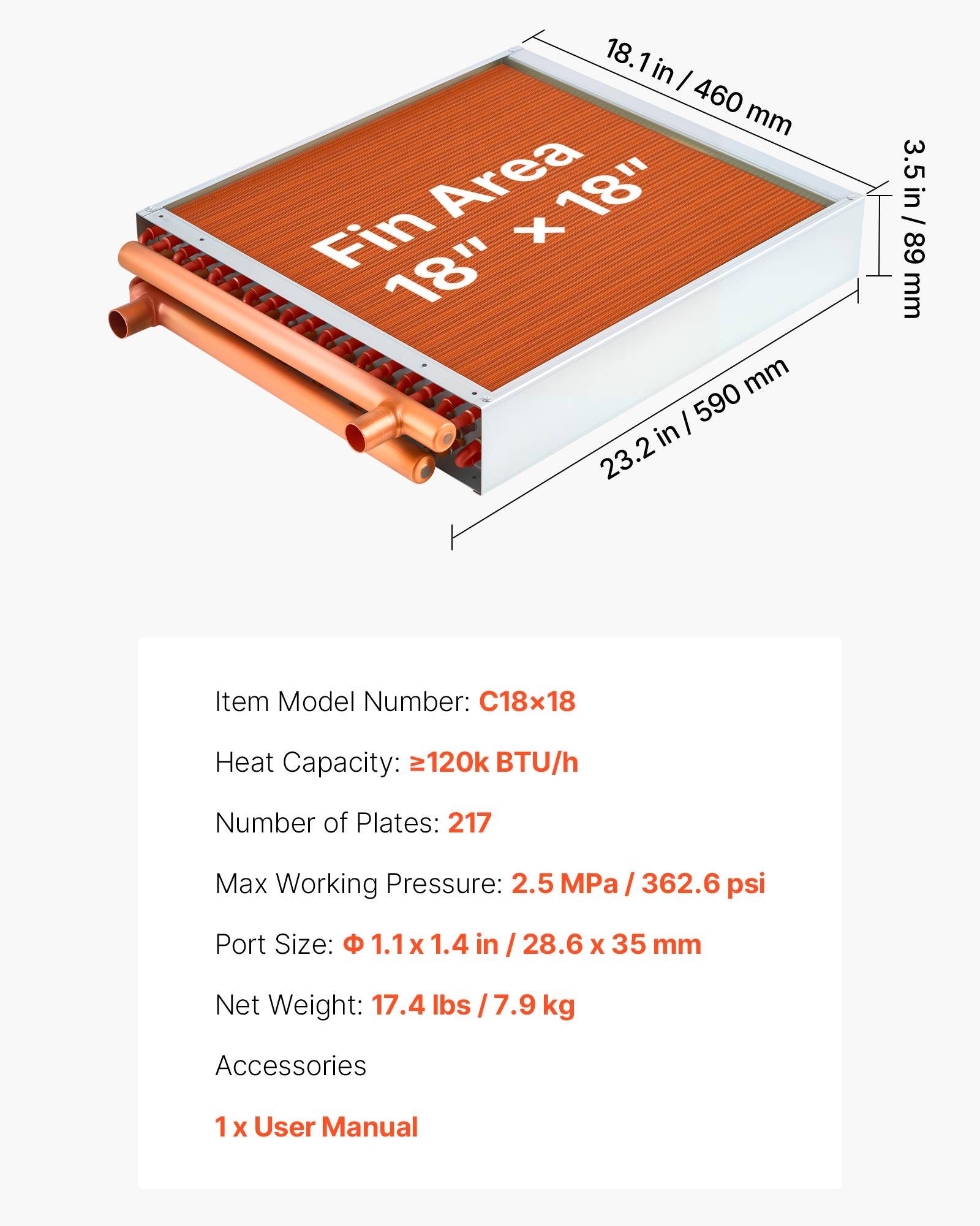 18.1 in / 460 mm  
Fin Area 18" x 18"  
3.5 in / 89 mm  
23.2 in / 590 mm  

Item Model Number: C18x18  
Heat Capacity: 120k BTU/h  
Number of Plates: 217  
Max Working Pressure: 2.5 MPa / 362.6 psi  
Port Size: 1.1 x 1.4 in / 28.6 x 35 mm  
Net Weight: 17.4 lbs / 7.9 kg  

Accessories: 1 x User Manual
