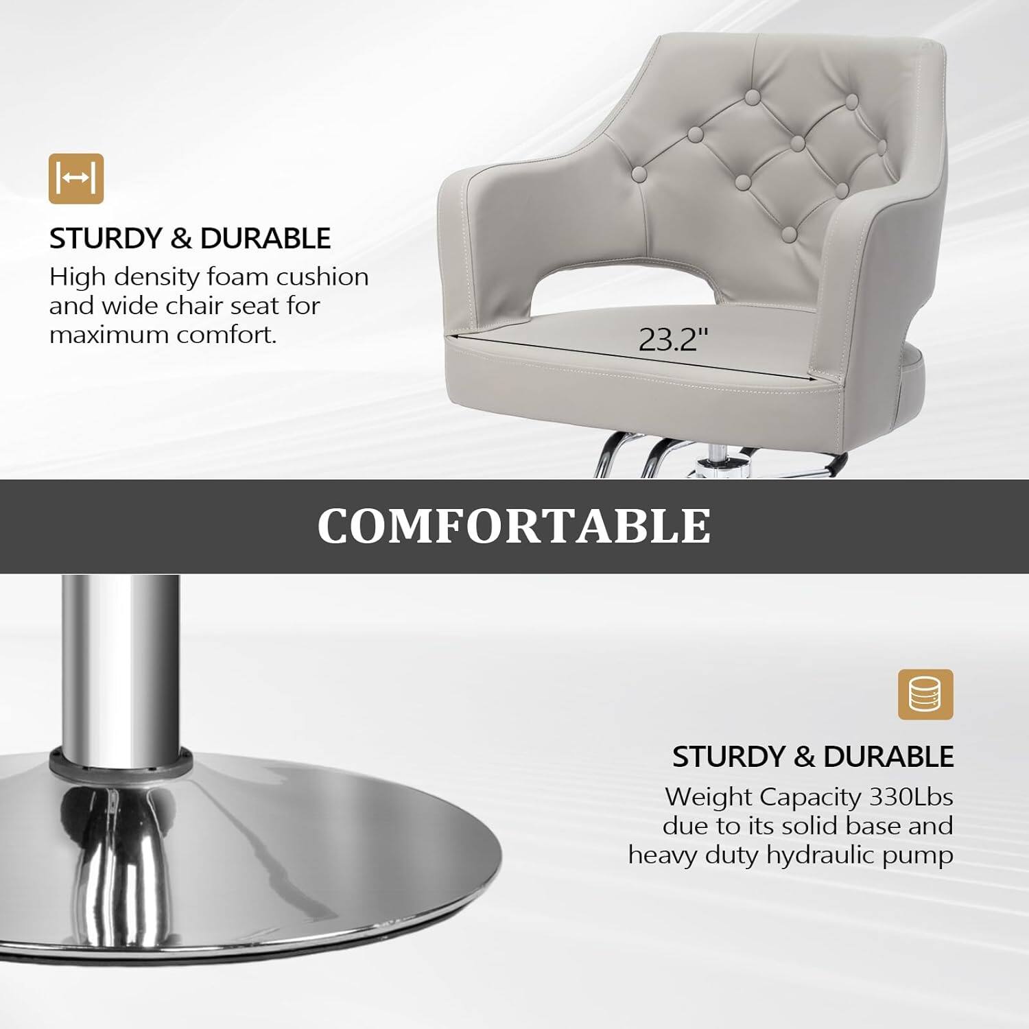 STURDY & DURABLE  
High density foam cushion and wide chair seat for maximum comfort.  

COMFORTABLE  

STURDY & DURABLE  
Weight Capacity 330Lbs due to its solid base and heavy duty hydraulic pump