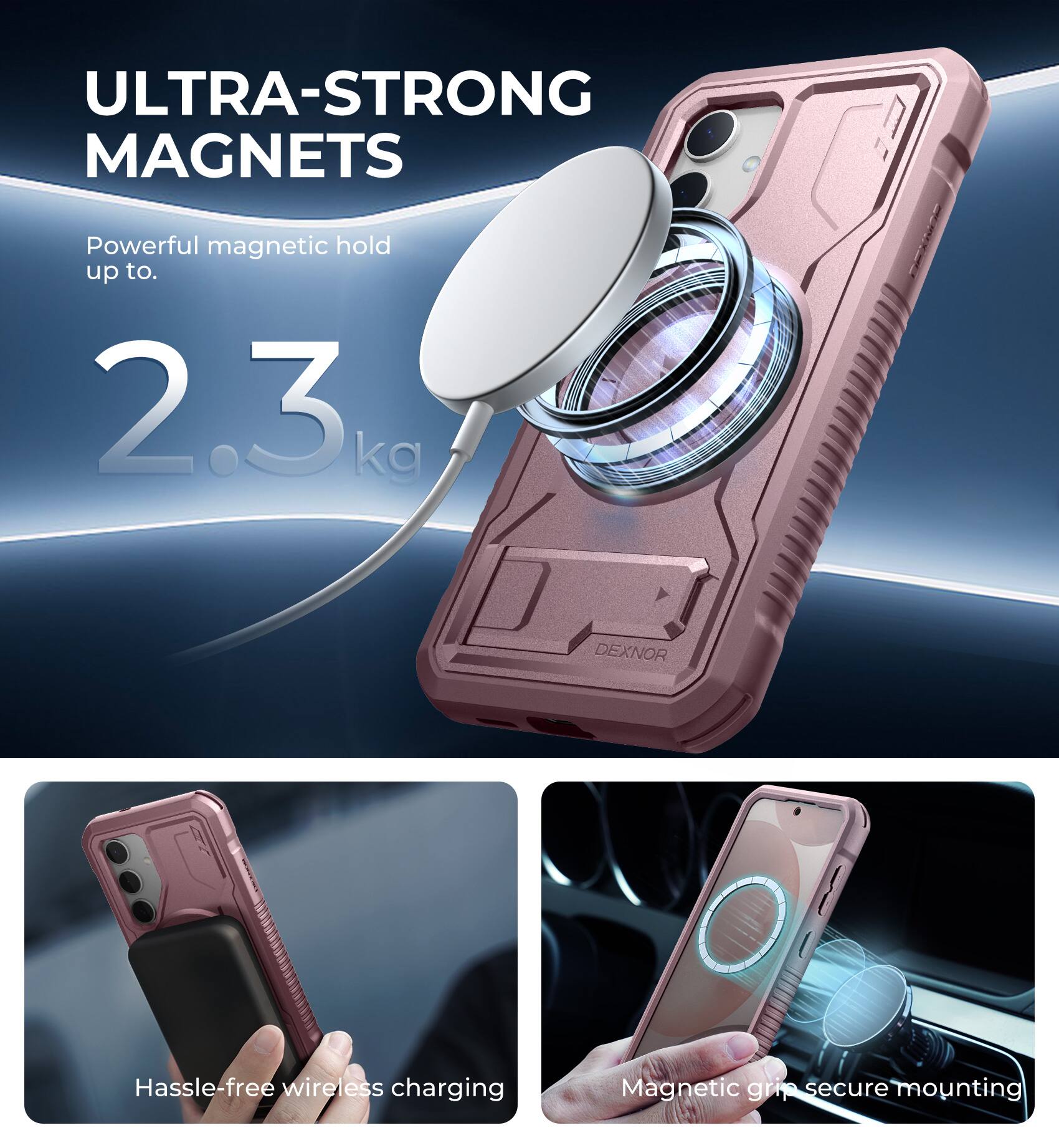 ULTRA-STRONG MAGNETS  
Powerful magnetic hold up to 2.3 kg  

DEXNOR  
Hassle-free wireless charging  
Magnetic grip secure mounting