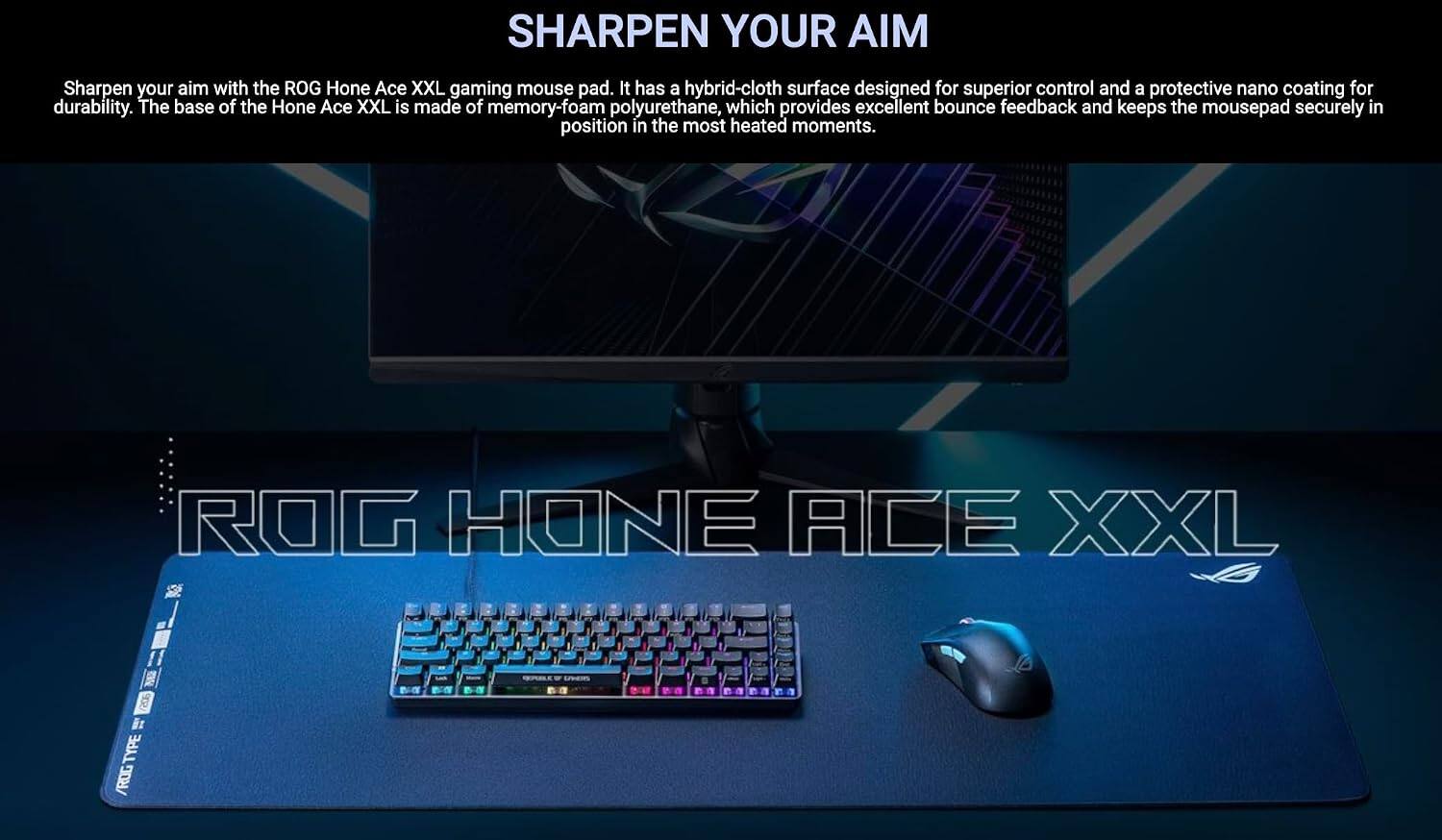 SHARPEN YOUR AIM

Sharpen your aim with the ROG Hone Ace XXL gaming mouse pad. It has a hybrid-cloth surface designed for superior control and a protective nano coating for durability. The base of the Hone Ace XXL is made of memory-foam polyurethane, which provides excellent bounce feedback and keeps the mousepad securely in position in the most heated moments.

ROG HONE ACE XXL