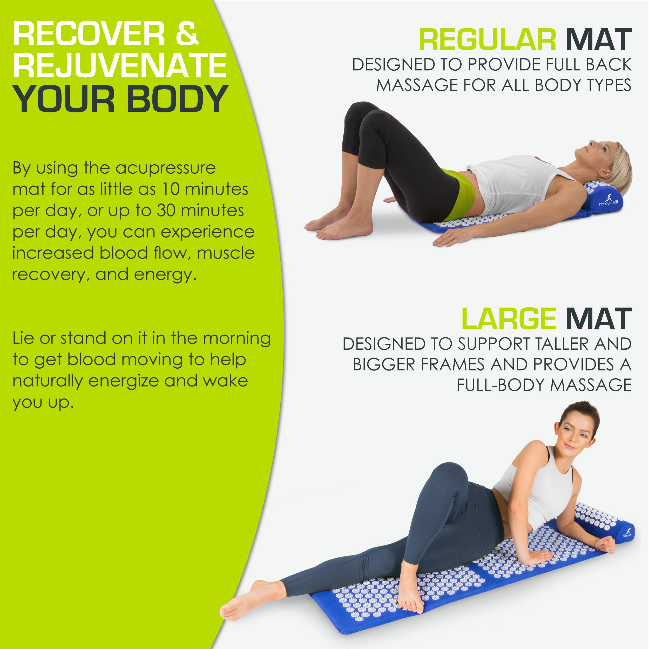 **RECOVER & REJUVENATE YOUR BODY**

By using the acupressure mat for as little as 10 minutes per day, or up to 30 minutes per day, you can experience increased blood flow, muscle recovery, and energy.

Lie or stand on it in the morning to get blood moving to help naturally energize and wake you up.

**REGULAR MAT**
DESIGNED TO PROVIDE FULL BACK MASSAGE FOR ALL BODY TYPES

**LARGE MAT**
DESIGNED TO SUPPORT TALLER AND BIGGER FRAMES AND PROVIDES A FULL-BODY MASSAGE