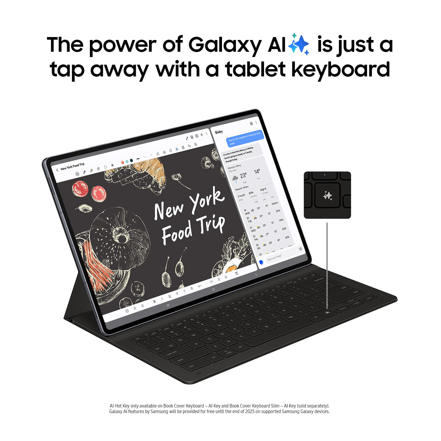 The power of Galaxy AI is just a tap away with a tablet keyboard.

AI Hot Key only available on Book Cover Keyboard and Book Cover Keyboard Slim - AI Key (sold separately). Galaxy AI features by Samsung will be provided for free until the end of 2025 on supported Samsung Galaxy devices.