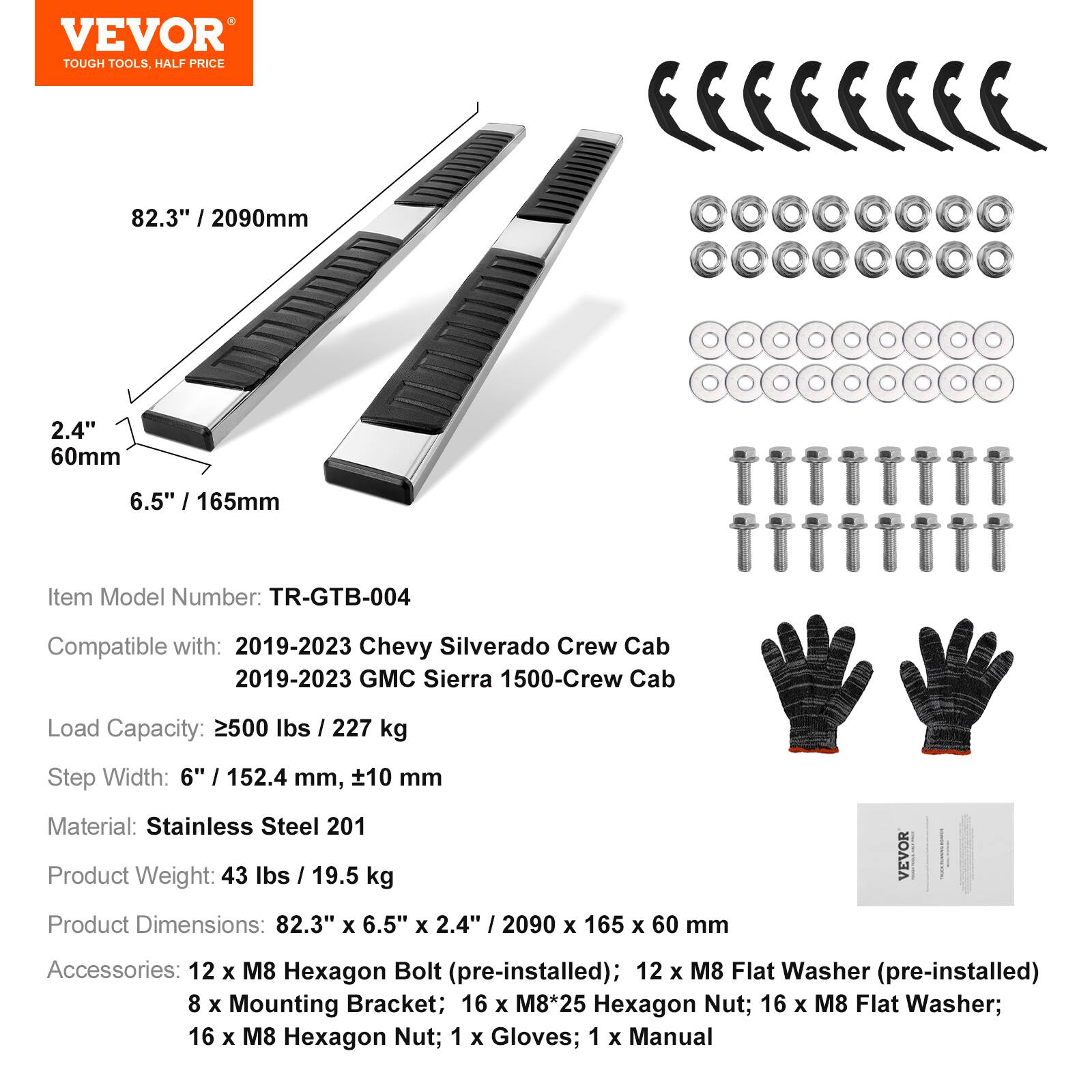 VEVOR TOUGH TOOLS, HALF PRICE

82.3" / 2090mm  
2.4" / 60mm  
6.5" / 165mm

Item Model Number: TR-GTB-004

Compatible with:  
2019-2023 Chevy Silverado Crew Cab  
2019-2023 GMC Sierra 1500-Crew Cab

Load Capacity: 2500 lbs / 227 kg

Step Width: 6" / 152.4 mm, ±10 mm

Material: Stainless Steel 201

Product Weight: 43 lbs / 19.5 kg

Product Dimensions: 82.3" x 6.5" x 2.4" / 2090 x 165 x 60 mm

VEVOR Accessories:  
12 x M8 Hexagon Bolt (pre-installed)  
12 x M8 Flat Washer (pre-installed)  
8 x Mounting Bracket  
16 x M8*25 Hexagon Nut  
16 x M8 Flat Washer  
16 x