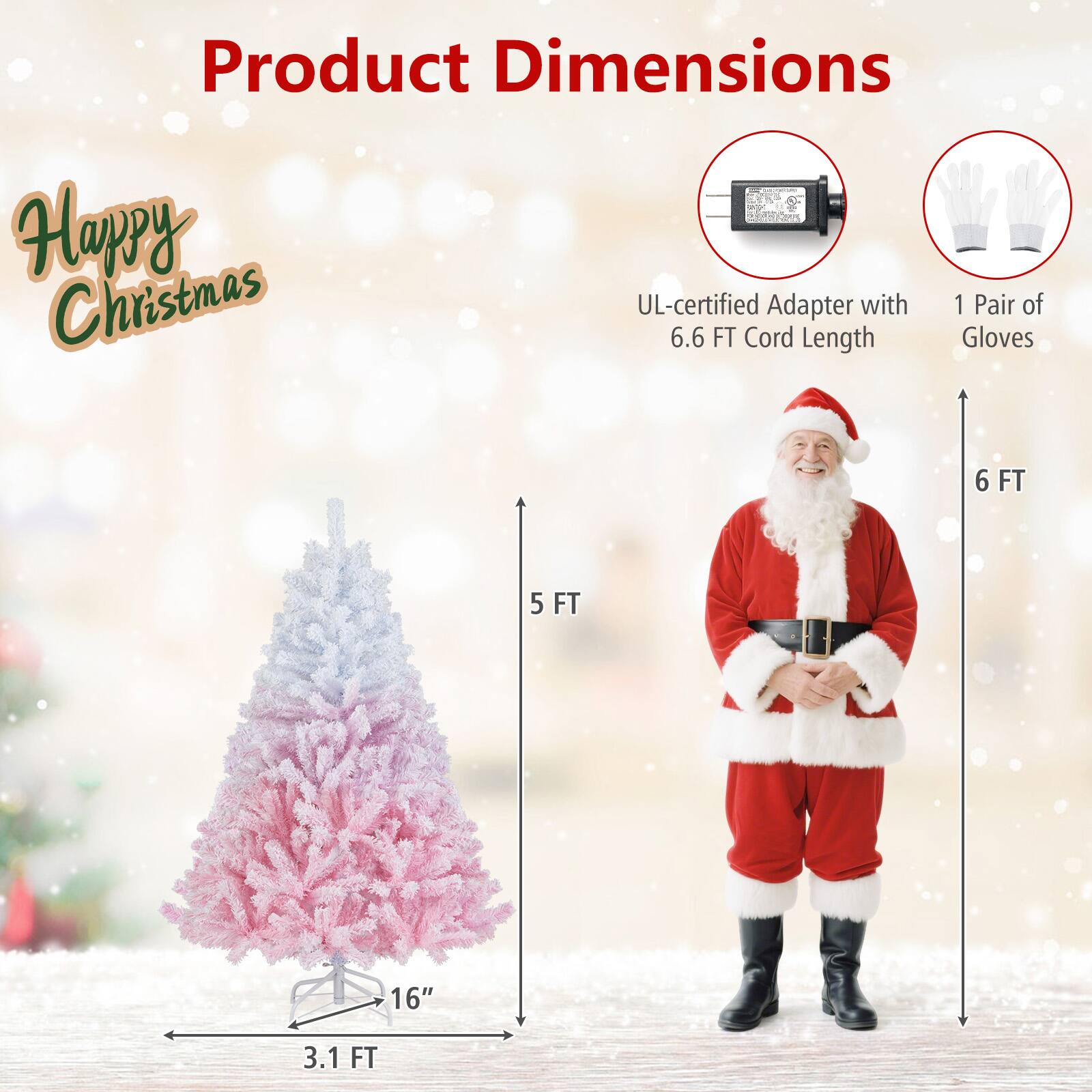 Product Dimensions

Happy Christmas

- UL-certified Adapter with 6.6 FT Cord Length
- 1 Pair of Gloves
- 3.1 FT (Tree Width)
- 16" (Tree Base)
- 5 FT (Tree Height)
- 6 FT (Gloves Length)
