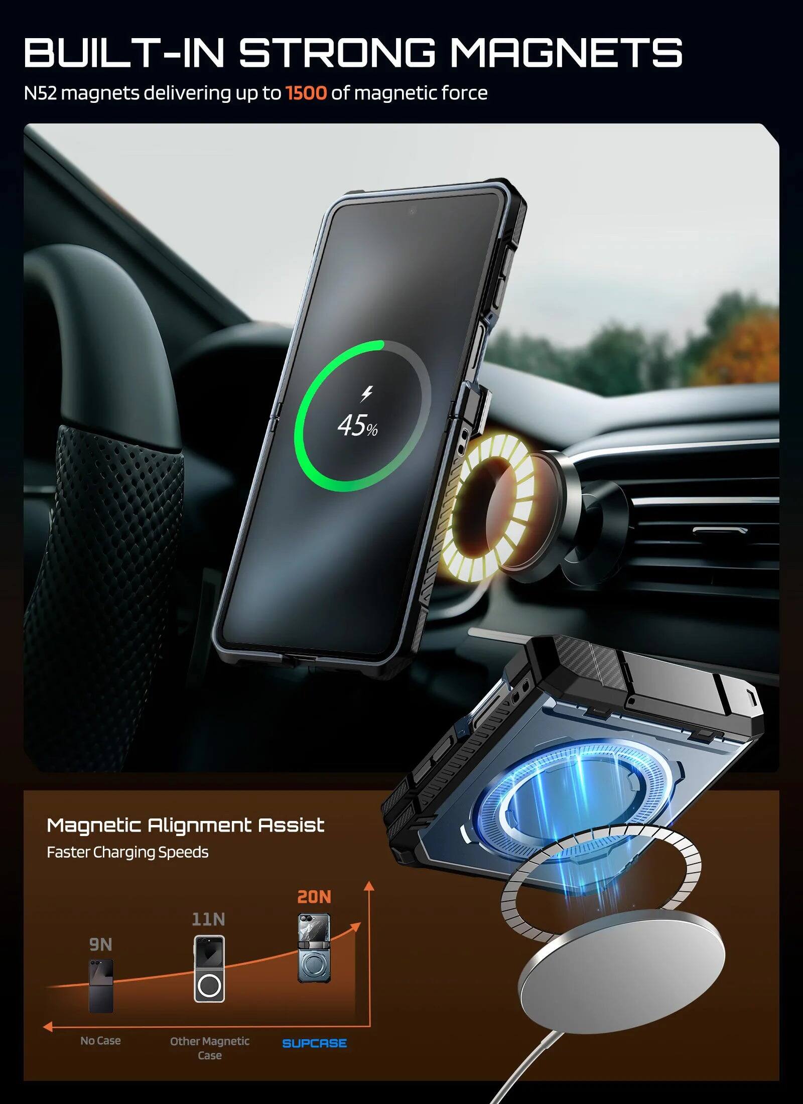 BUILT-IN STRONG MAGNETS

N52 magnets delivering up to 1500 of magnetic force

45% Magnetic Alignment Assist Faster Charging Speeds

9N 11N 20N

No Case Other Magnetic SUPCASE Case