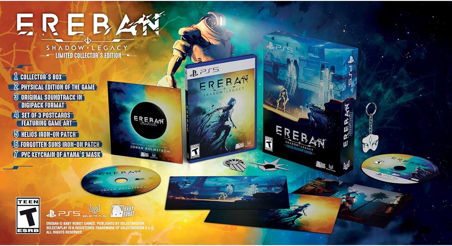 EREBAN SHADOW LEGACY PS5 LIMITED COLLECTOR'S EDITION PS5  
1. COLLECTOR'S BOX  
2. PHYSICAL EDITION OF THE GAME  
3. ORIGINAL SOUNDTRACK IN DIGIPACK FORMAT  
4. SET OF 3 POSTCARDS FEATURING GAME ART  
5. HELIOS IRON-ON PATCH  
6. FORGOTTEN SUNS IRON-ON PATCH  
7. PVC KEYCHAIN OF AYANA'S MASK  

EREBAN SHADOW LEGACY  
TEEN  
PS5  
PEGI 12  
ESRB  
SELECTAPLAY  
SELECTAVISIN S.L.U.  
ALL RIGHTS RESERVED.