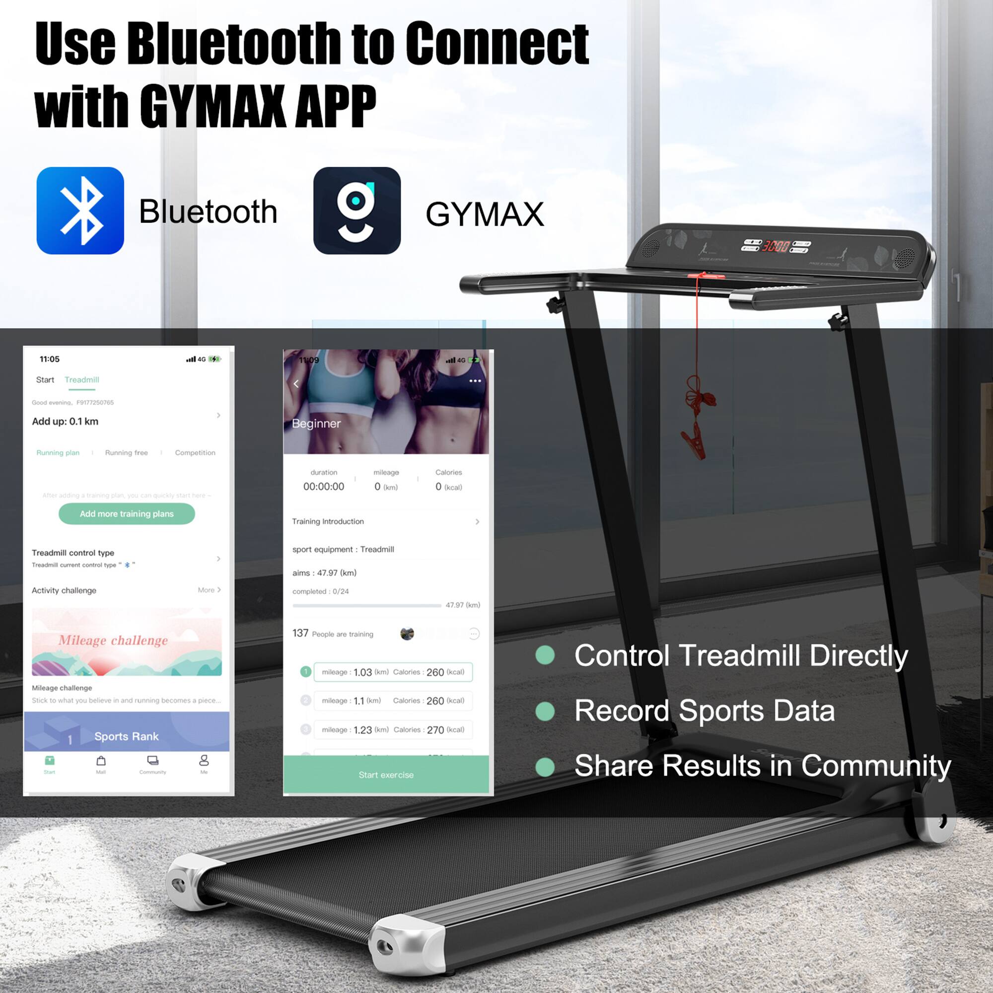 Use Bluetooth to Connect with GYMAX APP

Bluetooth GYMAX

- Start Treadmill
- Add up: 0.1 km
- Running plan: Beginner
- Running type: Running free
- Competition
- Duration: 00:00:00
- Mileage: 0 km
- Calories: 0 kcal
- Training duration: 40 min
- Treadmill control type: Treadmill
- Activity challenge: 4797 completed / 0/24
- Mileage challenge: 1.03 km, Calories 260 kcal
- Sports Rank: 1
- 137 People are training
- Mileage: 1.11 km, Calories 260 kcal
- Mileage: 1.23 km, Calories 270 kcal

Control Treadmill Directly
Record Sports Data
Share Results in Community