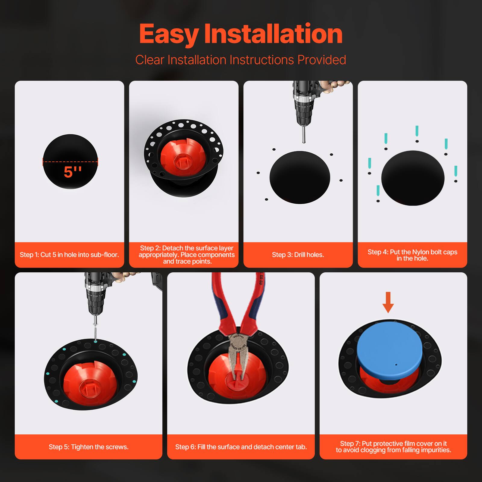 Easy Installation  
Clear Installation Instructions Provided  

Step 1: Cut 5" hole into sub-floor.  
Step 2: Detach the surface layer appropriately. Place components and trace points.  
Step 3: Drill holes.  
Step 4: Put the Nylon bolt caps in the hole.  
Step 5: Tighten the screws.  
Step 6: Fill the surface and detach center tab.  
Step 7: Put protective film cover on it to avoid clogging from falling impurities.