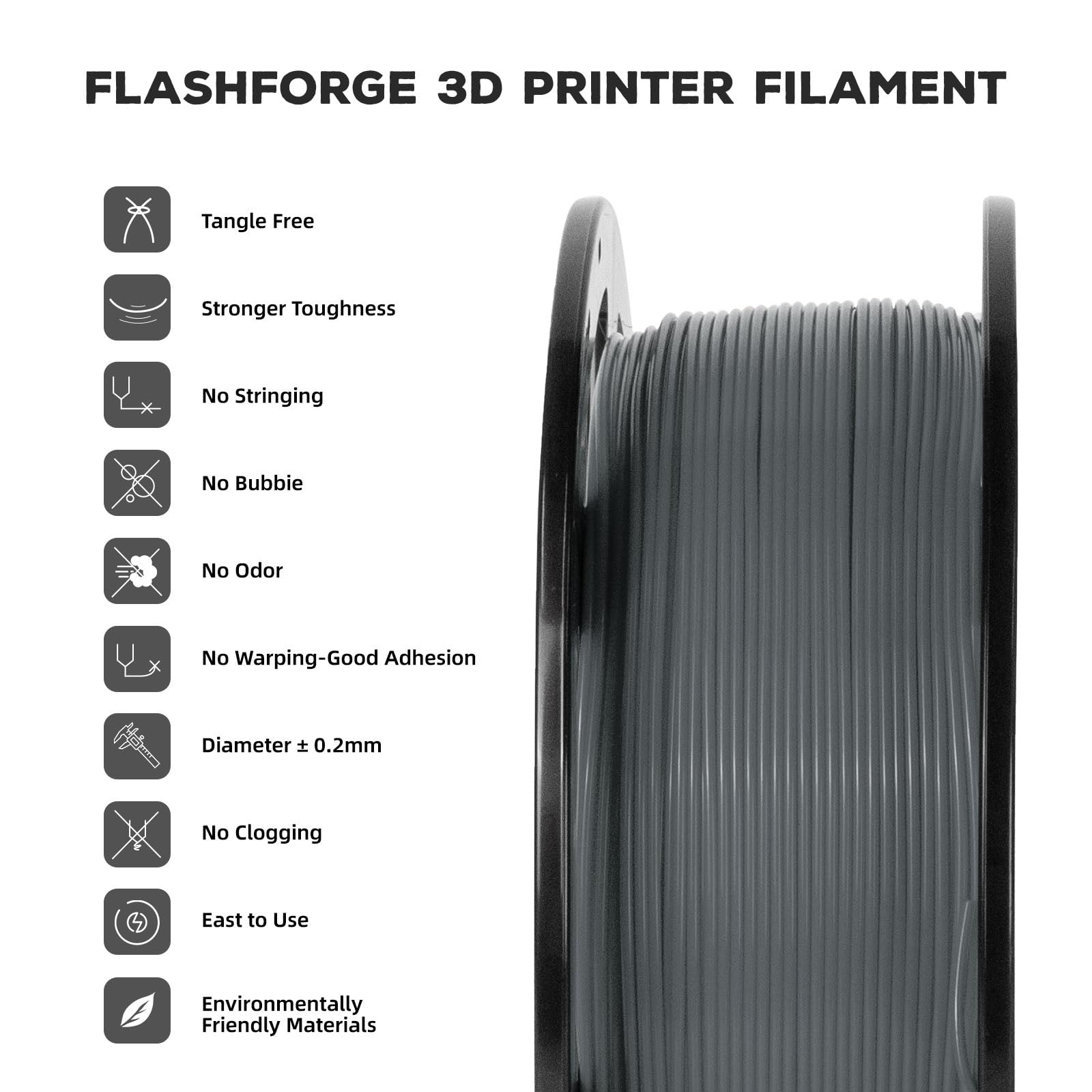FLASHFORGE 3D PRINTER FILAMENT

- Tangle Free
- Stronger Toughness
- No Stringing
- No Bubbie
- No Odor
- No Warping-Good Adhesion
- Diameter ± 0.2mm
- No Clogging
- Easy to Use
- Environmentally Friendly Materials