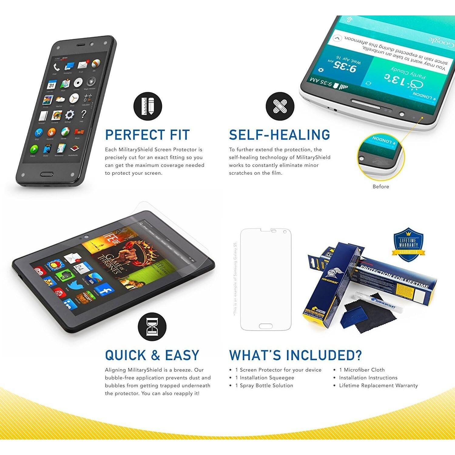 **PERFECT FIT**

Each MilitaryShield Screen Protector is precisely cut for an exact fitting so you can get the maximum coverage needed to protect your screen.

**SELF-HEALING**

To further extend the protection, the self-healing technology of MilitaryShield works to constantly eliminate minor scratches on the film.

**QUICK & EASY**

Aligning MilitaryShield is a breeze. Our bubble-free application prevents dust and bubbles from getting trapped underneath the protector. You can also reapply it!

**WHAT'S INCLUDED?**

- 1 Screen Protector for your device
- 1 Installation Squeegee
- 1 Spray Bottle Solution
- 1 Microfiber Cloth
- Installation Instructions
- Lifetime Replacement Warranty