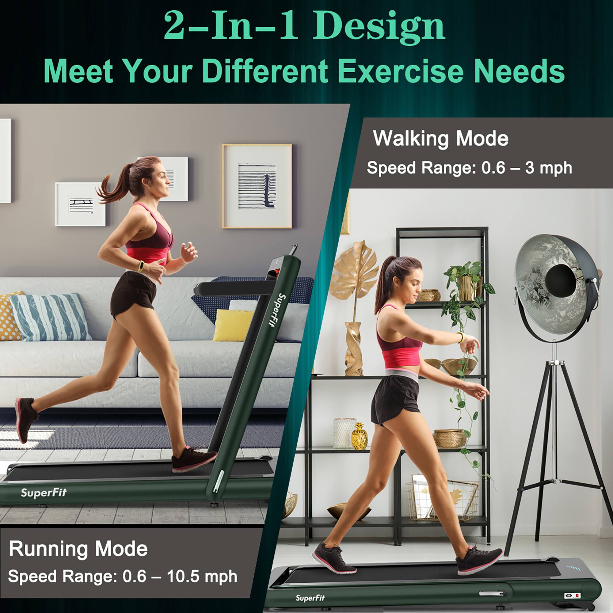 2-In-1 Design Meet Your Different Exercise Needs:
Walking Mode: Speed Range: 0.6 - 3 mph
Running Mode: Speed Range: 0.6 - 10.5 mph
SuperFit