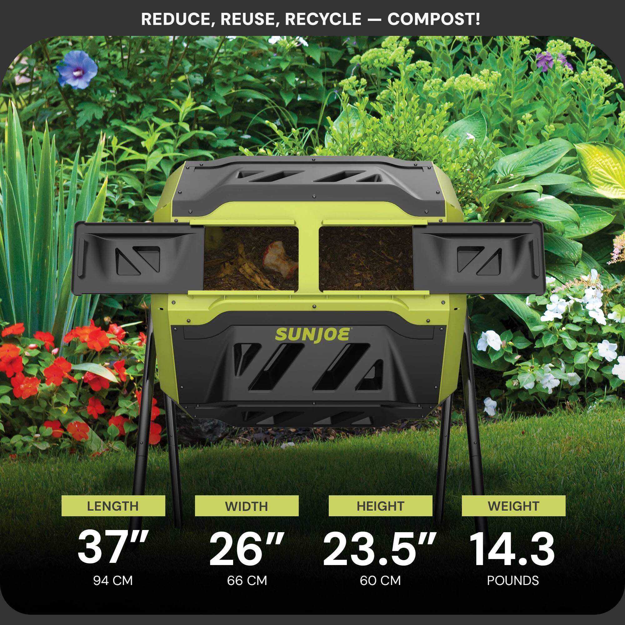 REDUCE, REUSE, RECYCLE — COMPOST!

SUNJOE

LENGTH 37" (94 CM)
WIDTH 26" (66 CM)
HEIGHT 23.5" (60 CM)
WEIGHT 14.3 POUNDS