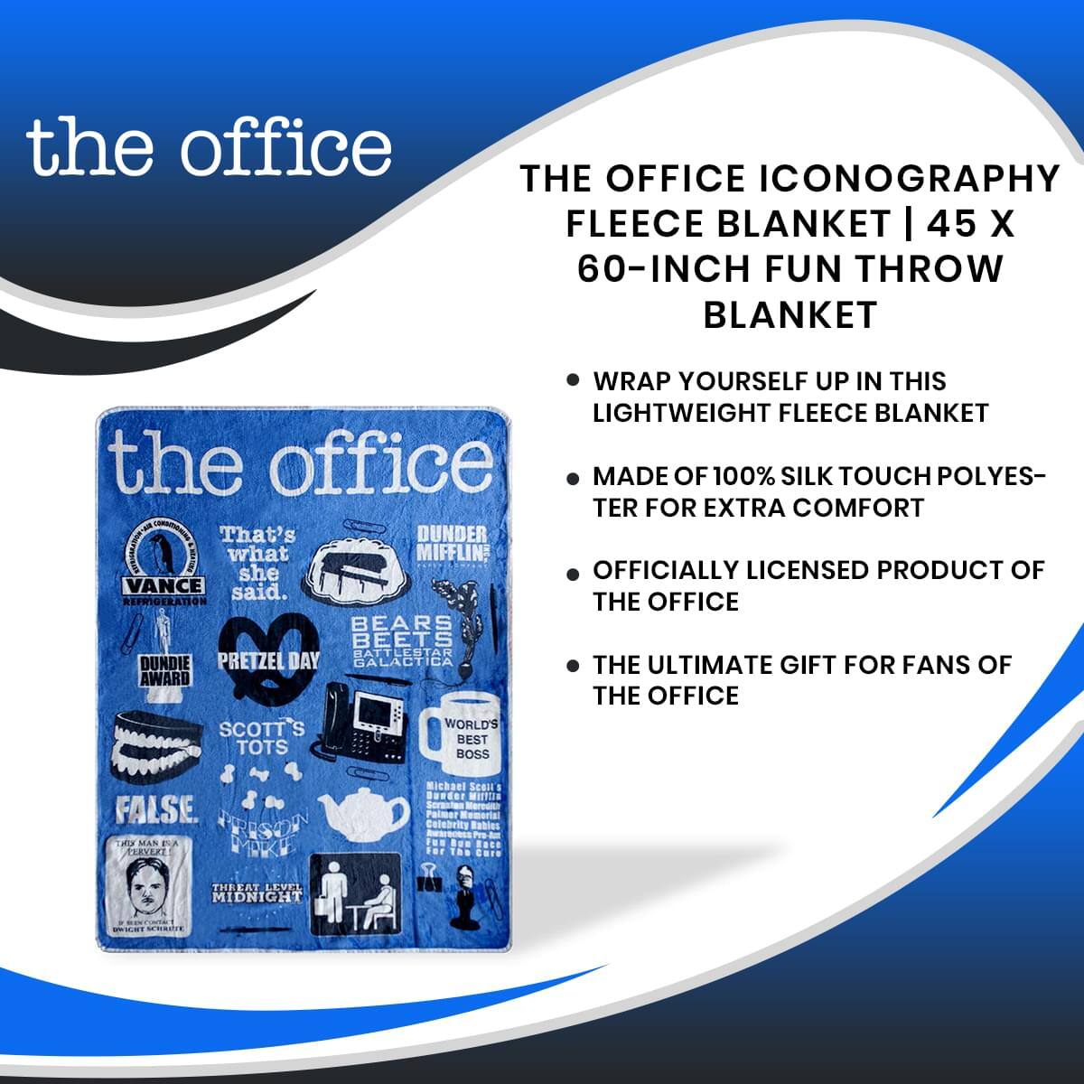 the office  
THE OFFICE ICONOGRAPHY FLEECE BLANKET | 45 X 60-INCH FUN THROW BLANKET  
- WRAP YOURSELF UP IN THIS LIGHTWEIGHT FLEECE BLANKET  
- MADE OF 100% SILK TOUCH POLYESTER FOR EXTRA COMFORT  
- OFFICIALLY LICENSED PRODUCT OF THE OFFICE  
- THE ULTIMATE GIFT FOR FANS OF THE OFFICE  

That's what she said.  
DUNDER MIFFLIN  
VANCE REFRIGERATION  
DUNDERIE AWARD  
BEARS BEETS BATTLESTAR GALACTICA  
PRETZEL DAY  
SCOTT'S TOTS  
WORLD'S BEST BOSS  
FALSE  
A MAN A PLAN A CANAL PANAMA  
THREAT LEVEL MIDNIGHT
