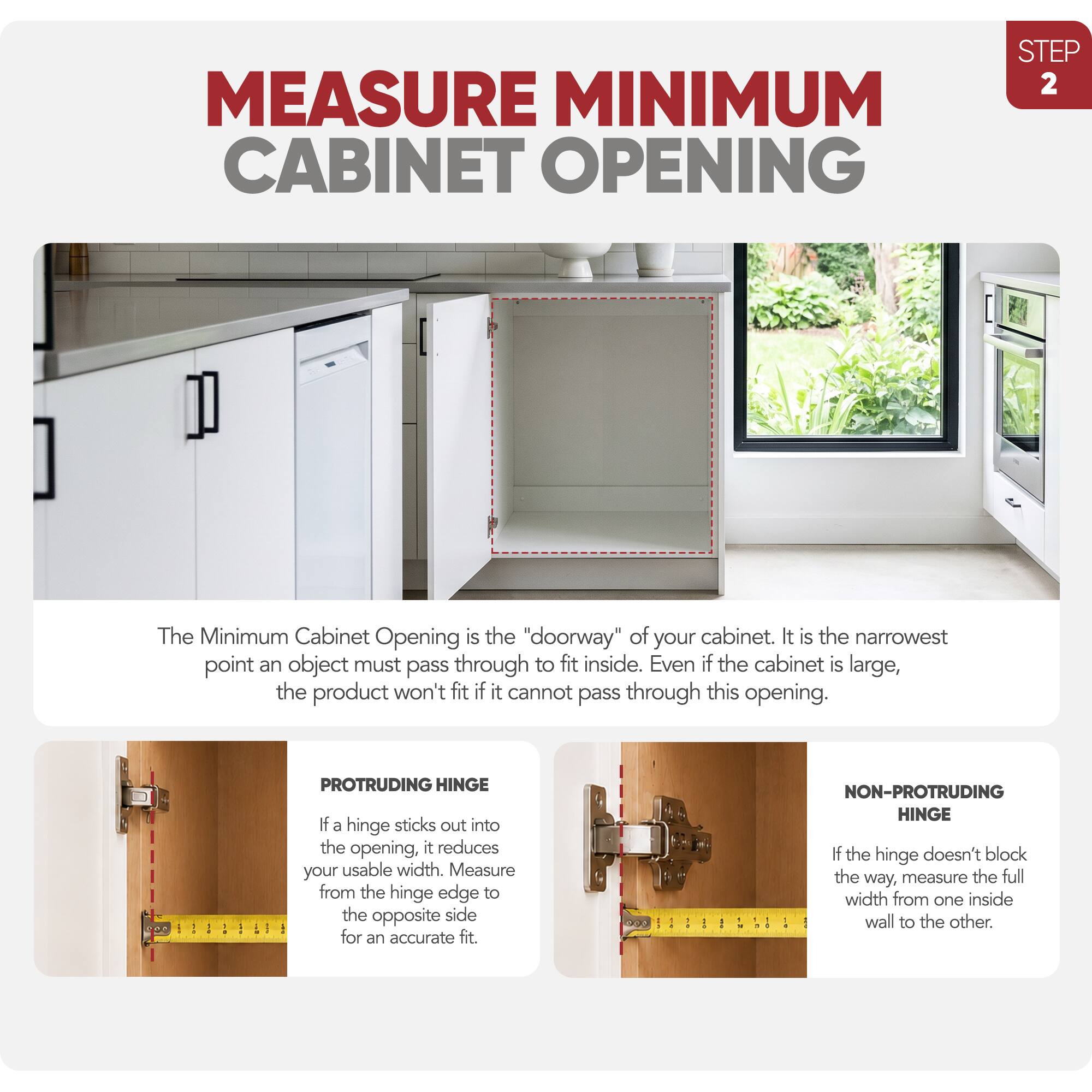 MEASURE MINIMUM CABINET OPENING  
STEP 2

The Minimum Cabinet Opening is the "doorway" of your cabinet. It is the narrowest point an object must pass through to fit inside. Even if the cabinet is large, the product won't fit if it cannot pass through this opening.

**PROTRUDING HINGE**  
If a hinge sticks out into the opening, it reduces your usable width. Measure from the hinge edge to the opposite side for an accurate fit.

**NON-PROTRUDING HINGE**  
If the hinge doesn't block the way, measure the full width from one inside wall to the other.