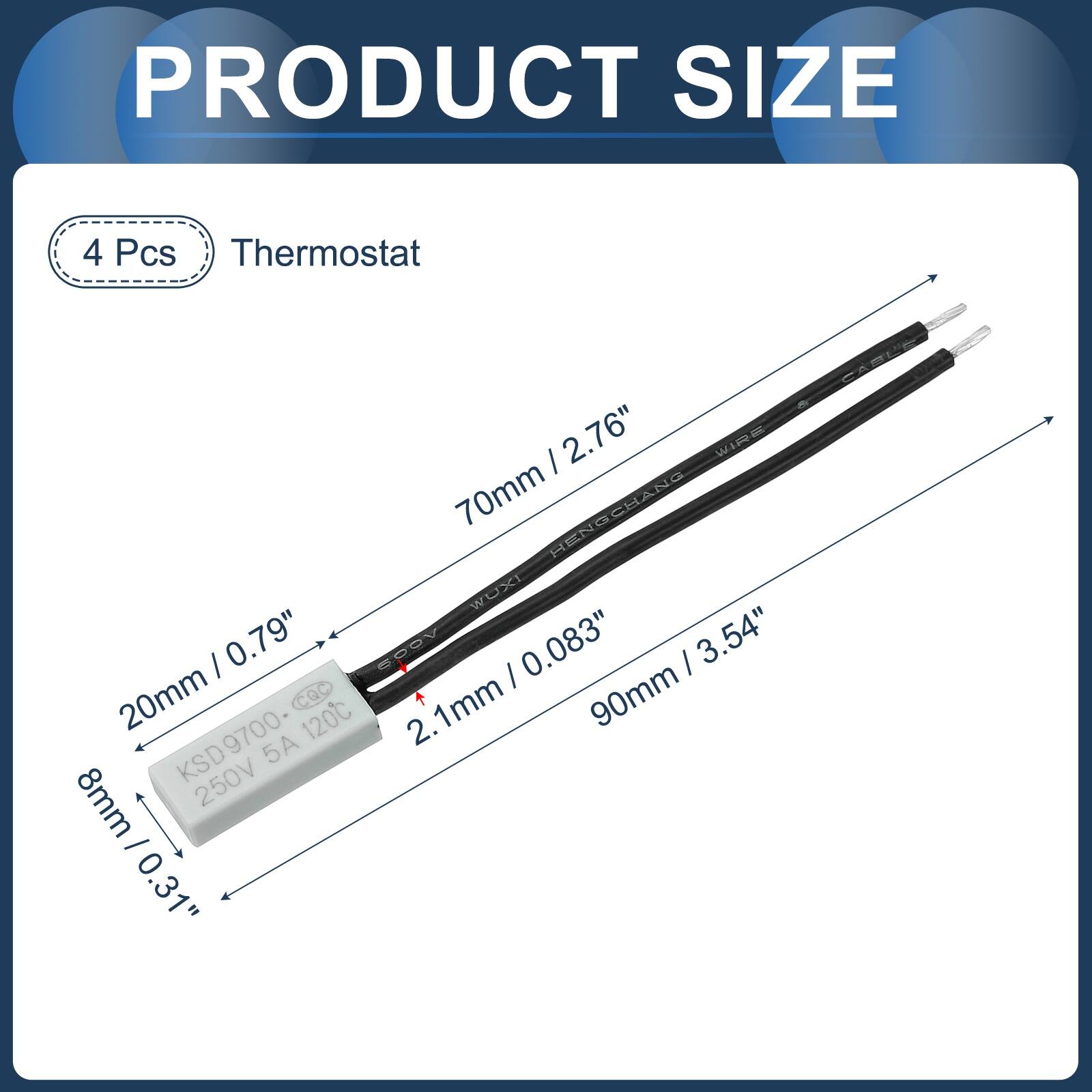 PRODUCT SIZE

4 Pcs Thermostat

- 70mm / 2.76"
- 20mm / 0.79"
- 90mm / 3.54"
- 8mm / 0.31"
- 8mm / 0.31"

KSD9700 250V 5A 120°C

2.1mm + 90mm