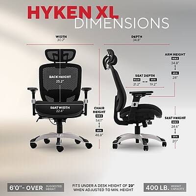 HYKEN XL DIMENSIONS

WIDTH 30.7"
DEPTH 34.8"
ARM HEIGHT MAX 34.8"
BACK HEIGHT 25.2"
SEAT DEPTH MAX 21.2" MIN 19.2"
SEAT WIDTH 22.4"
CHAIR HEIGHT MAX 54.1" MIN 46.8"
SEAT HEIGHT MAX 24.6" MIN 20"

SUGGESTED 6'0" OVER HEIGHT
FITS UNDER A DESK HEIGHT OF 29" WHEN ADJUSTED TO MIN. HEIGHT
WEIGHT 400 LB. CAPACITY