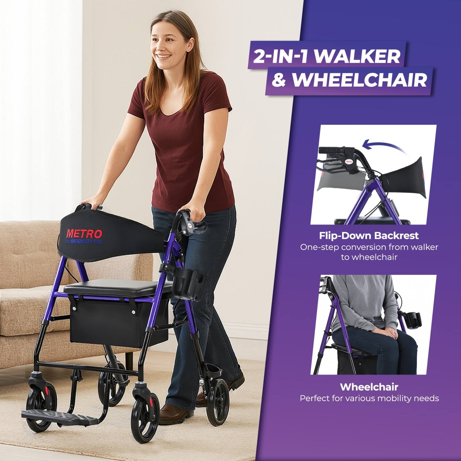 2-IN-1 WALKER & WHEELCHAIR  
METRO MOBILITY  

Flip-Down Backrest  
One-step conversion from walker to wheelchair  

Wheelchair  
Perfect for various mobility needs