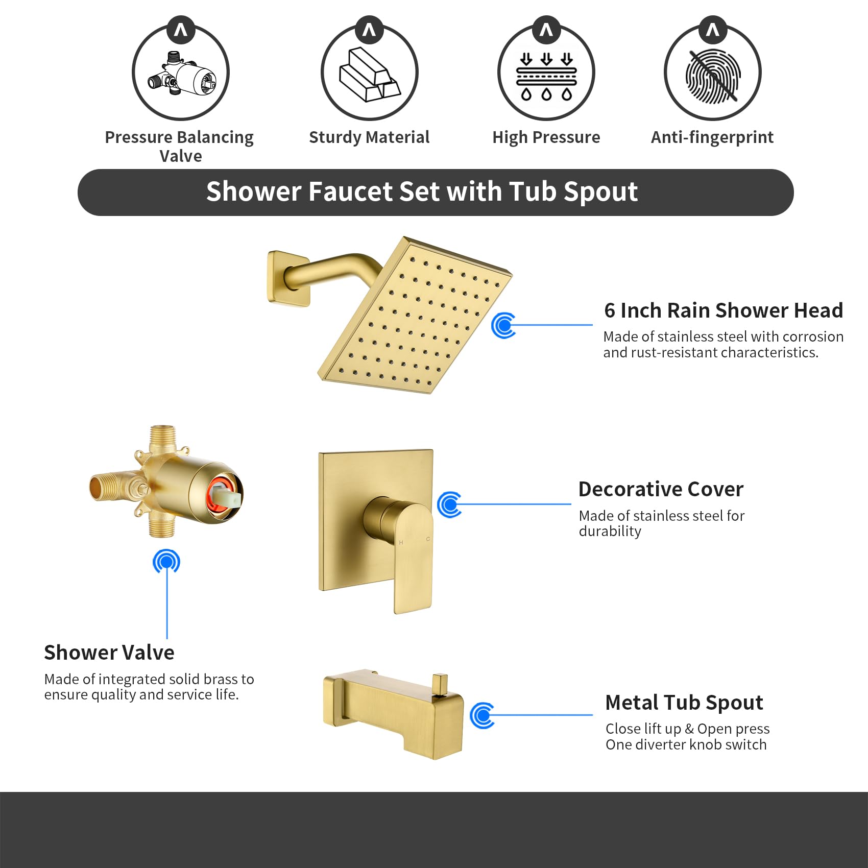 Shower Faucet Set with Tub Spout

- Pressure Balancing Valve
- Sturdy Material
- High Pressure
- Anti-fingerprint

6 Inch Rain Shower Head
Made of stainless steel with corrosion and rust-resistant characteristics.

Shower Valve
Made of integrated solid brass to ensure quality and service life.

Decorative Cover
Made of stainless steel for durability

Metal Tub Spout
Close lift up & Open press One diverter knob switch
