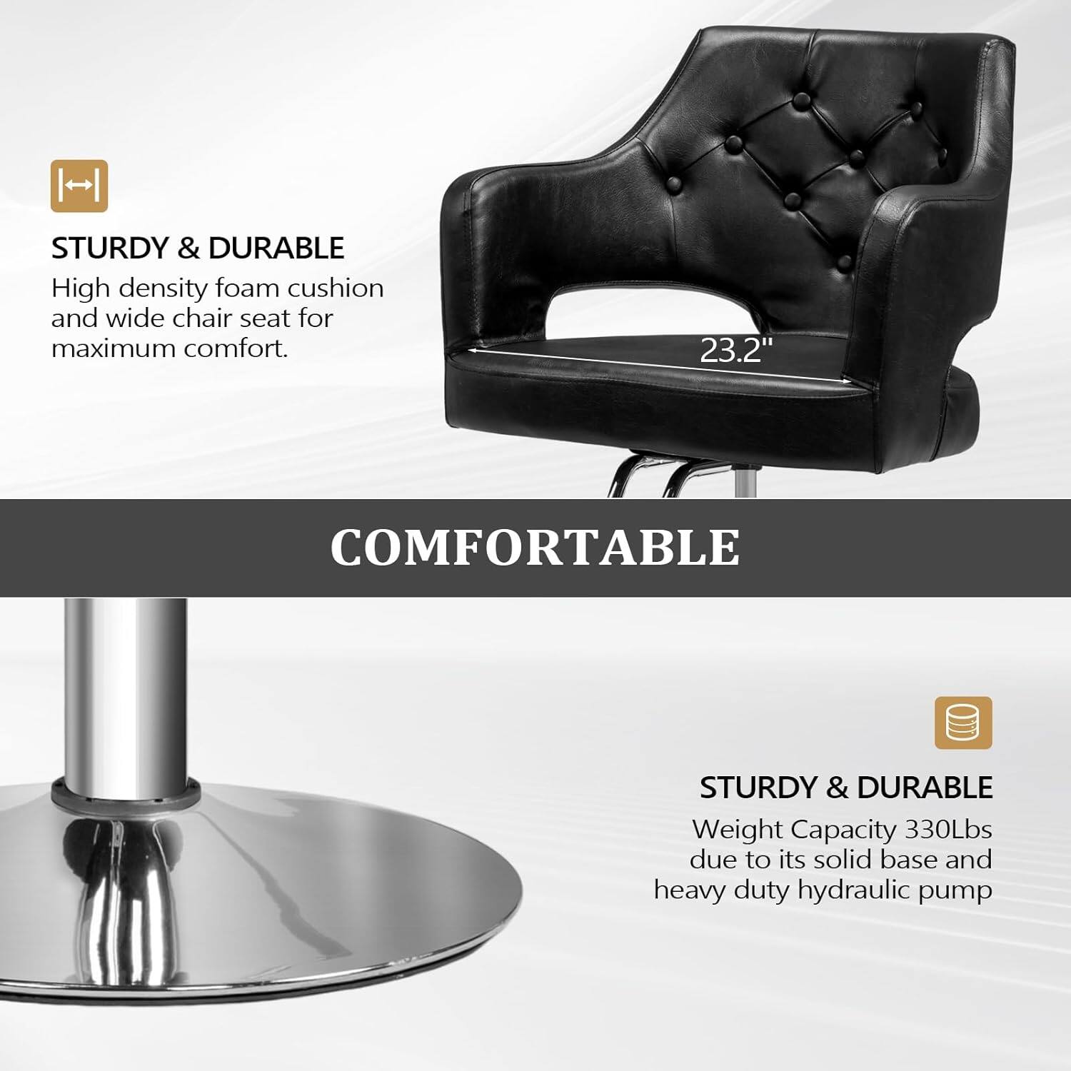 STURDY & DURABLE  
High density foam cushion and wide chair seat for maximum comfort.  

COMFORTABLE  

STURDY & DURABLE  
Weight Capacity 330Lbs due to its solid base and heavy duty hydraulic pump