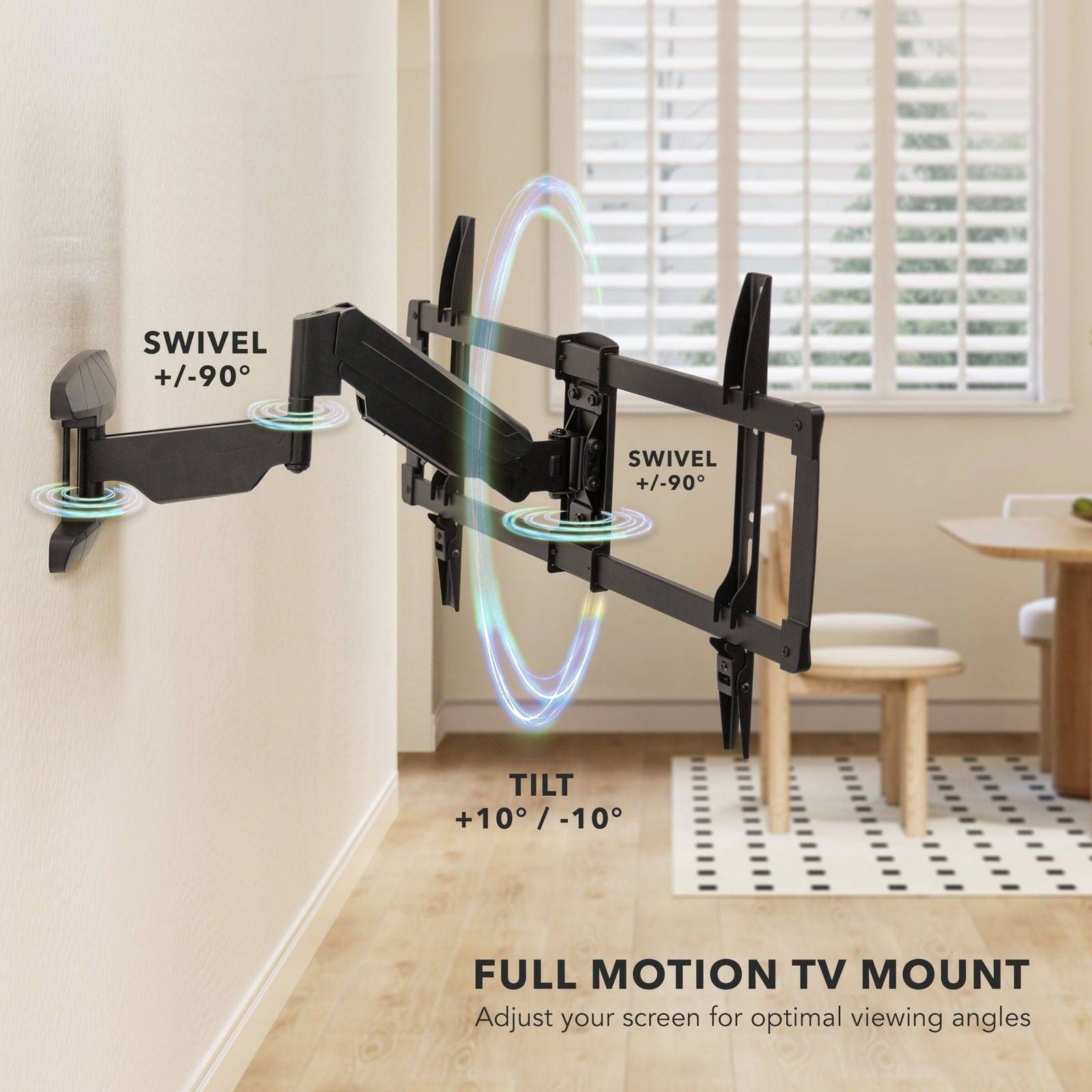 SWIVEL +/-90°  
SWIVEL +/-90°  
TILT +10° / -10°  

FULL MOTION TV MOUNT  
Adjust your screen for optimal viewing angles