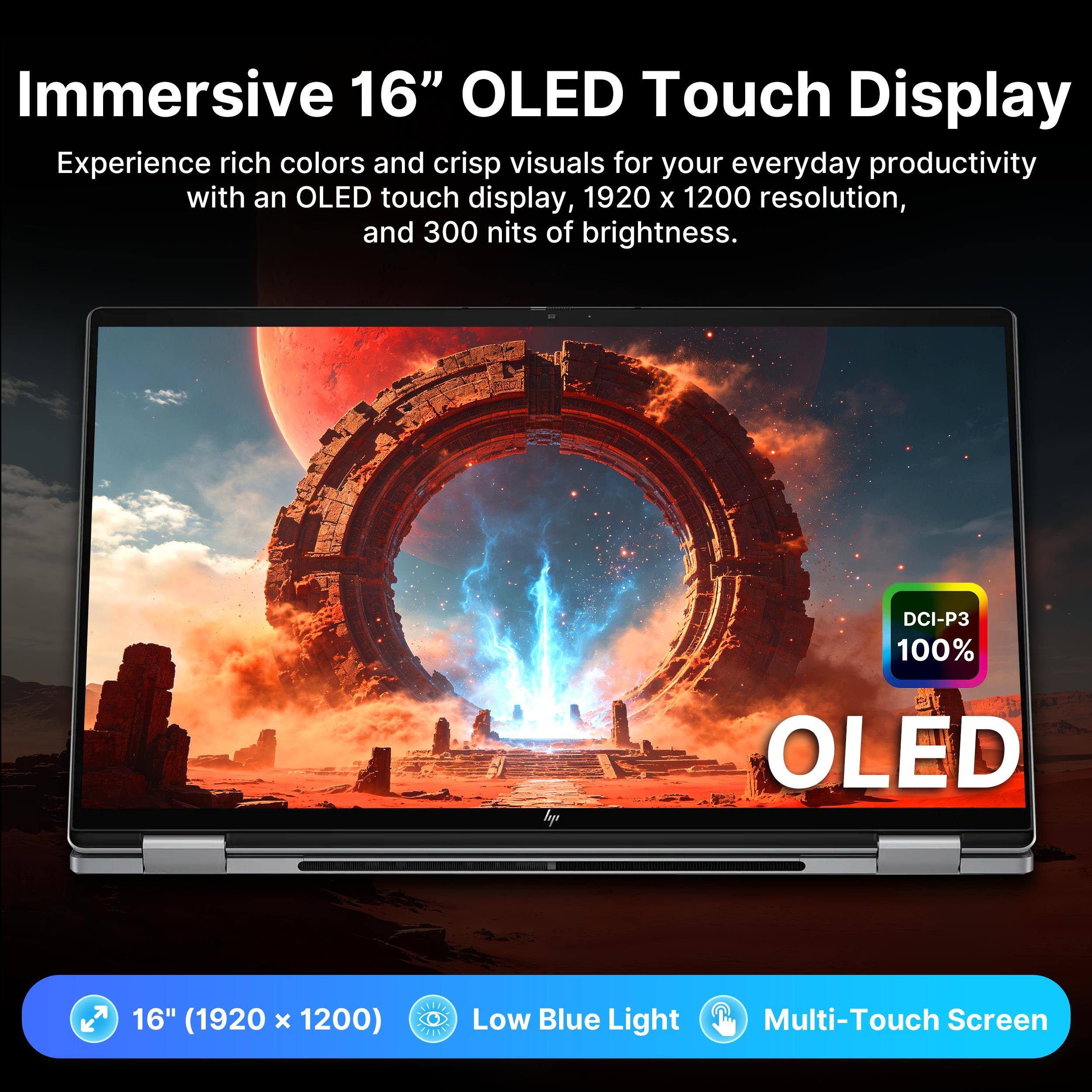 Immersive 16" OLED Touch Display

Experience rich colors and crisp visuals for your everyday productivity with an OLED touch display, 1920 x 1200 resolution, and 300 nits of brightness. DCI-P3 100% OLED

16" (1920 x 1200) Low Blue Light Multi-Touch Screen