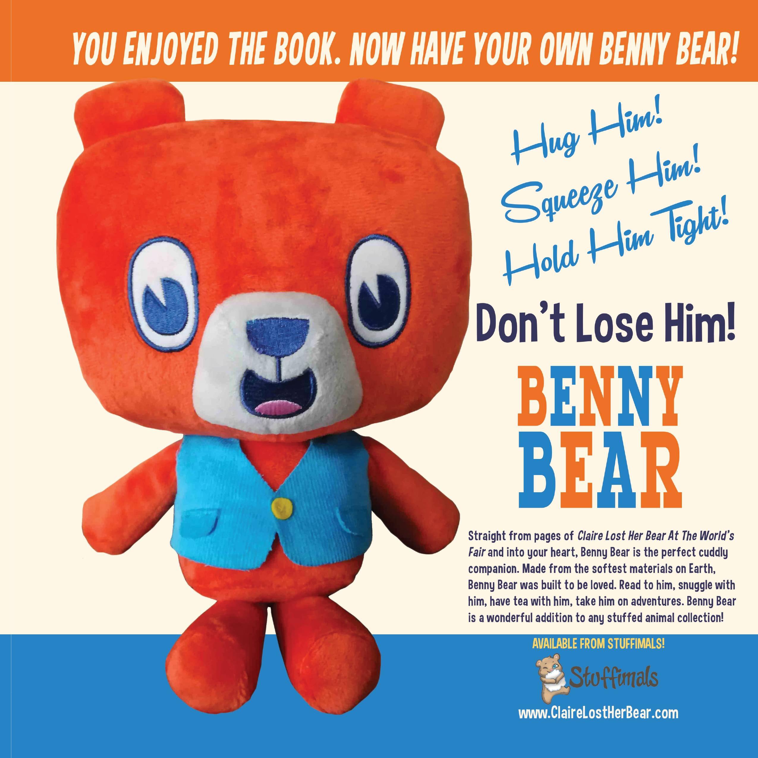 YOU ENJOYED THE BOOK. NOW HAVE YOUR OWN BENNY BEAR!  
Hug Him!  
Squeeze Him!  
Hold Him Tight!  
Don't Lose Him!  

BENNY BEAR  
Straight from pages of Claire Lost Her Bear At The World's Fair and into your heart, Benny Bear is the perfect cuddly companion. Made from the softest materials on Earth, Benny Bear was built to be loved. Read to him, snuggle with him, have tea with him, take him on adventures. Benny Bear is a wonderful addition to any stuffed animal collection!  

AVAILABLE FROM STUFFIMALS!  
www.ClaireLostHerBear.com