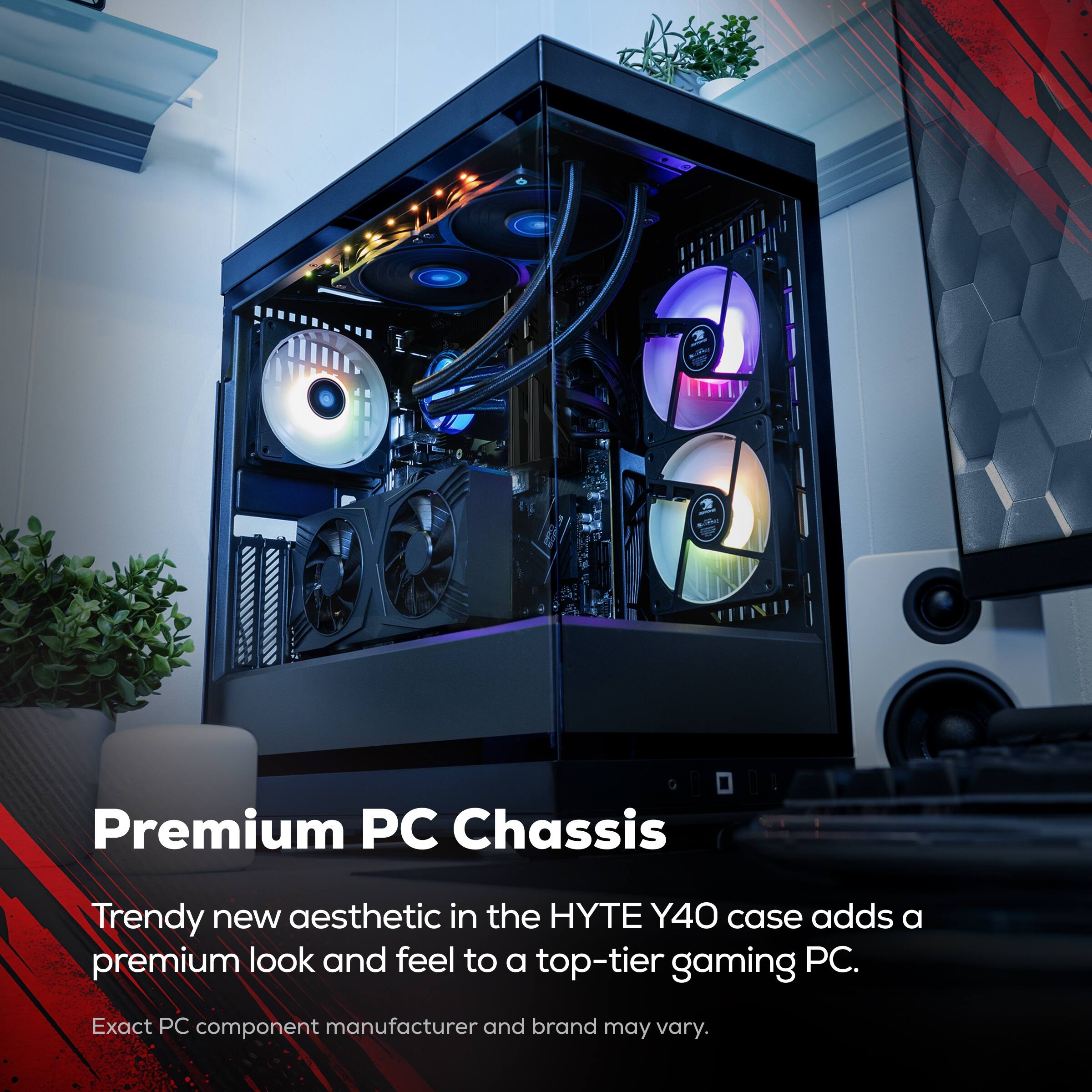 Premium PC Chassis

Trendy new aesthetic in the HYTE Y40 case adds a premium look and feel to a top-tier gaming PC.

Exact PC component manufacturer and brand may vary.