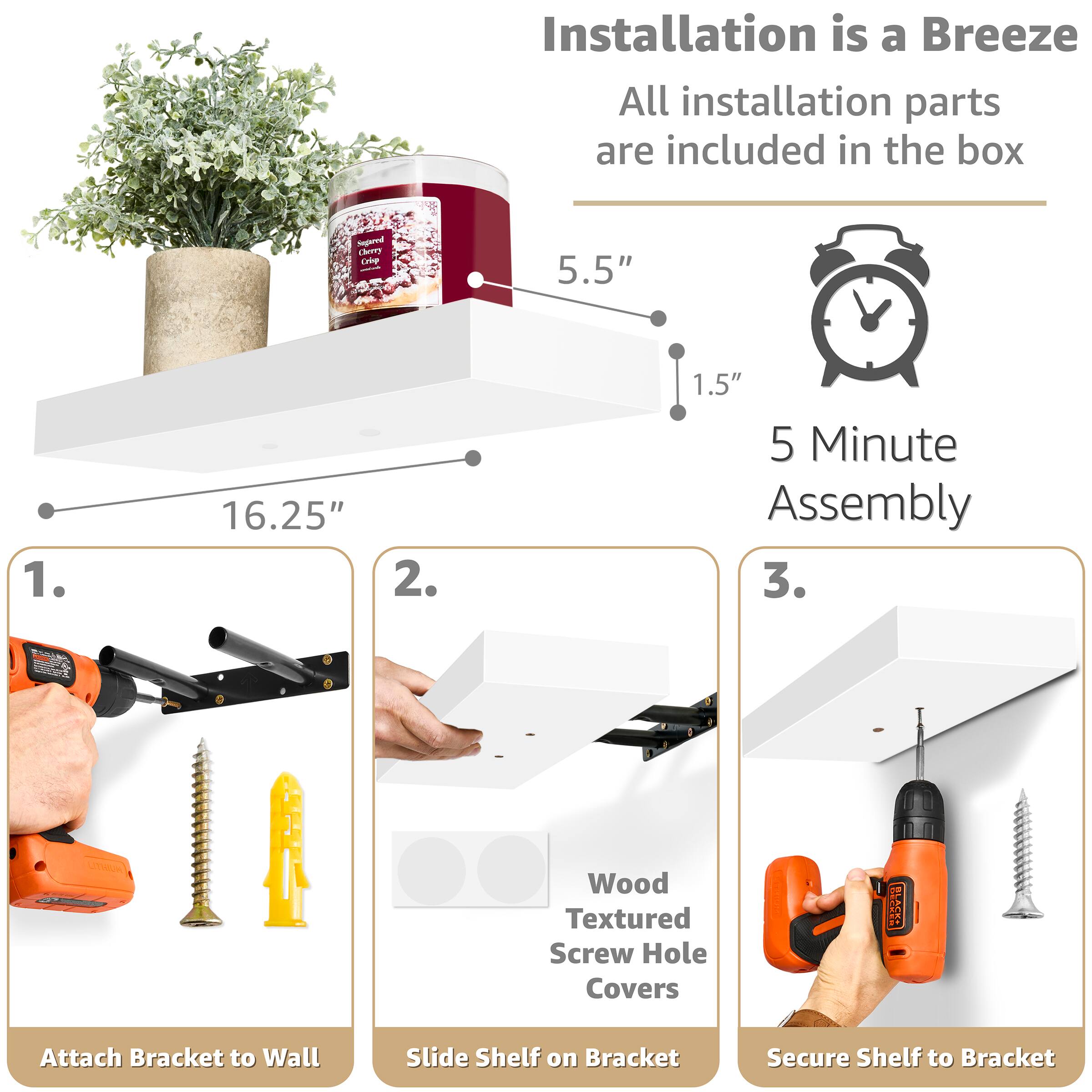 Installation is a Breeze  
All installation parts are included in the box

Sugared Cherry Crisp  
5.5"  
16.25"  
1.5"  
5 Minute Assembly

1. Attach Bracket to Wall  
2. Slide Shelf on Bracket  
3. Secure Shelf to Bracket

Wood Textured Screw Hole Covers
