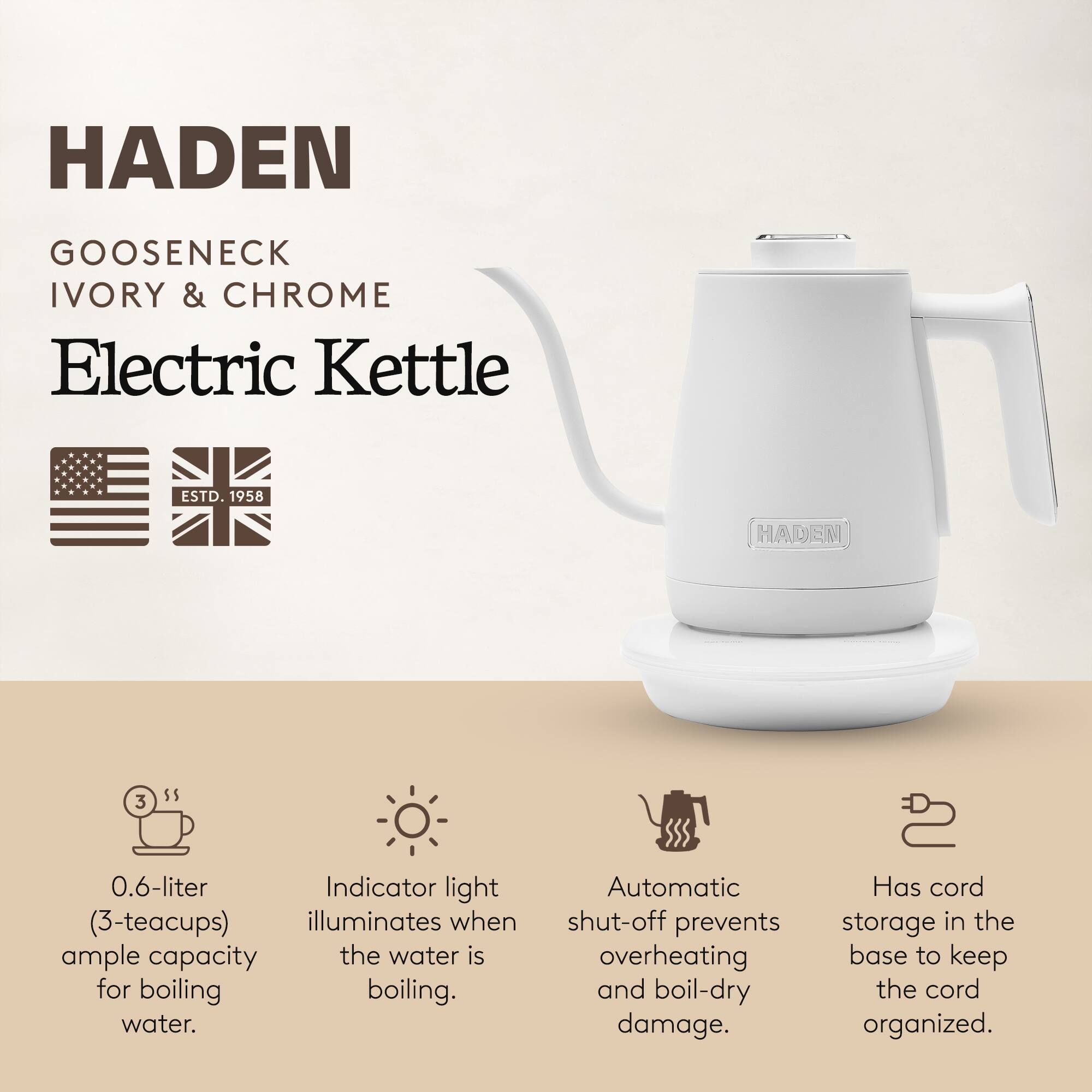 HADEN  
GOOSENECK  
IVORY & CHROME  
Electric Kettle  

ESTD. 1958  

0.6-liter (3-teacups) ample capacity for boiling water.  
Indicator light illuminates when the water is boiling.  
Automatic shut-off prevents overheating and boil-dry damage.  
Has cord storage in the base to keep the cord organized.