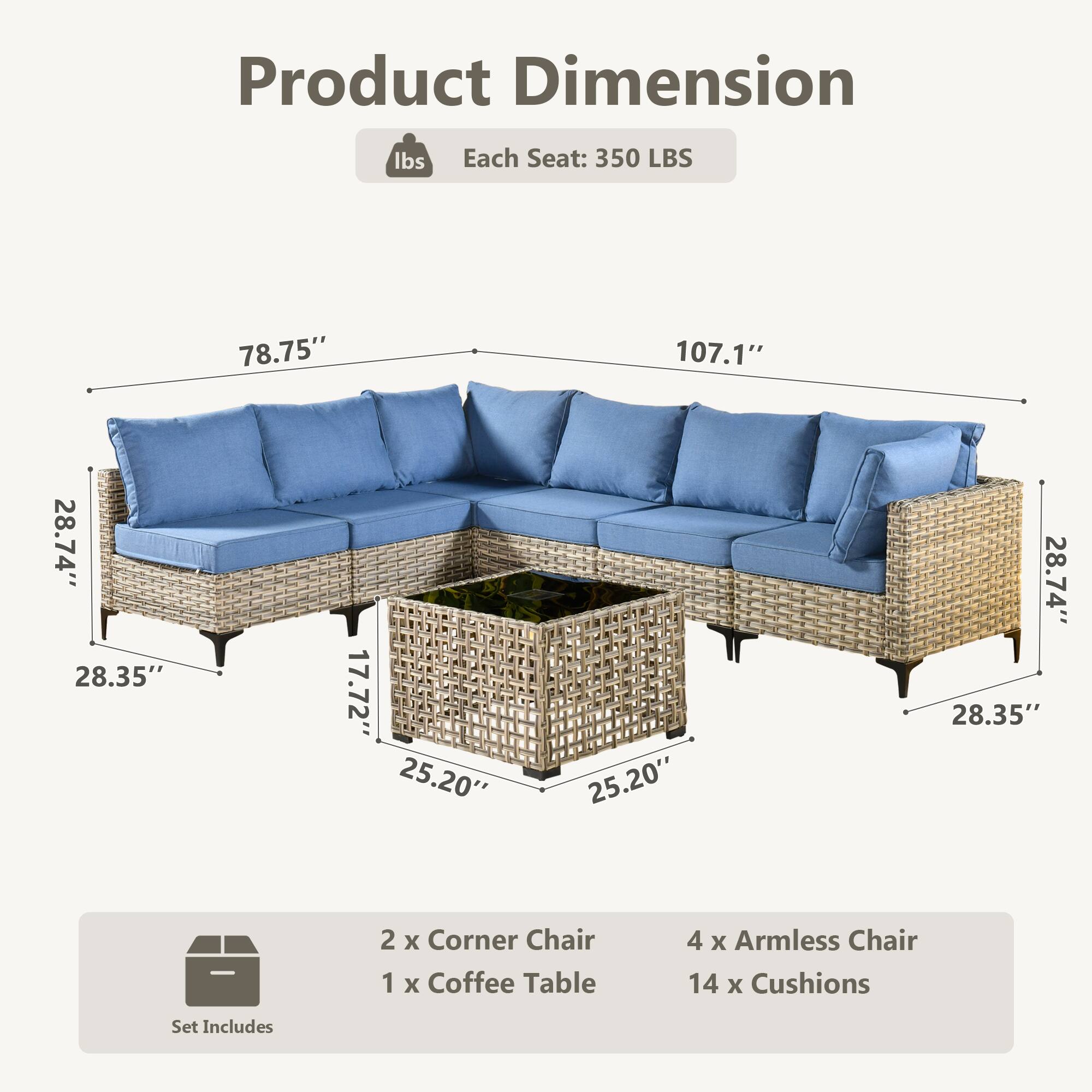 Product Dimension  
Each Seat: 350 LBS  
78.75" x 107.1" x 28.74" x 28.35" x 17.72" x 25.20" x 25.20" x 28.74" x 28.35"  

Set Includes  
2 x Corner Chair  
1 x Coffee Table  
4 x Armless Chair  
14 x Cushions
