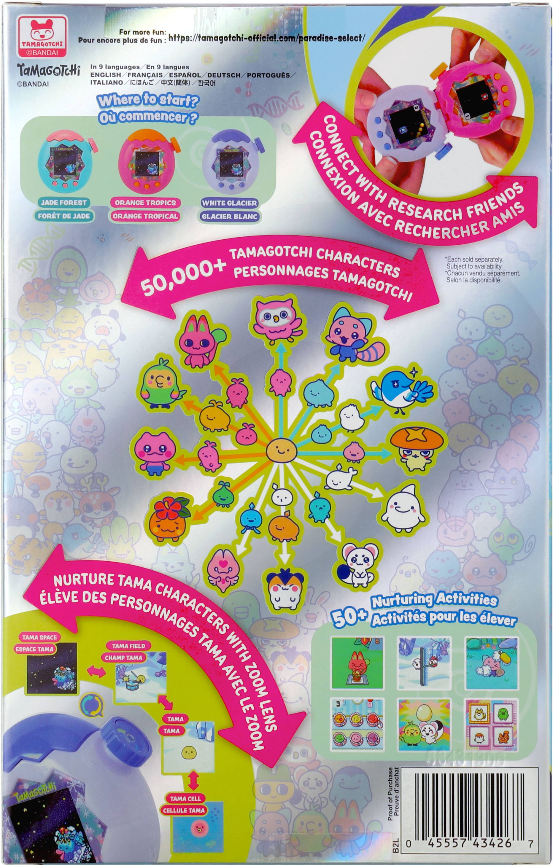 For more fun: Pour encore plus de fun https://tamagotchi-official.com/paradise-select/ TAMAGOTCHI BANDAI in 9 languages. / En 9 langues TaMaGoTcHi ENGLISH / FRANÇAIS / ESPAÑOL / DEUTSCH / PORTUGUÊS / ITALIANO

Where to start? Où commencer? SOE JADE FOREST ORANGE TROPICS WHITE GLACIER CONNEXION WITH FRIENDS FORET DE JADE ORANGE TROPICAL GLACIER BLANC AVEC RECHERCHE AMIS

50,000+ PERSONNAGES CHARACTERS "Chacun vendu séparément. Subject to availability. Selon la disponibilité.

TAMAGOTCHI NURTURE TAMA CHARACTERS SPACE TAMA FILLD WITH ZOOM LE TAMA TAMA ZOOM LENS TaMaGocHi TAMA CELL CELLULE TAMA

Nurturing Activities 50+ Activités pour les élever

Purchase anchat 0 of Proof Preuve B2L 0 45557 43426 7