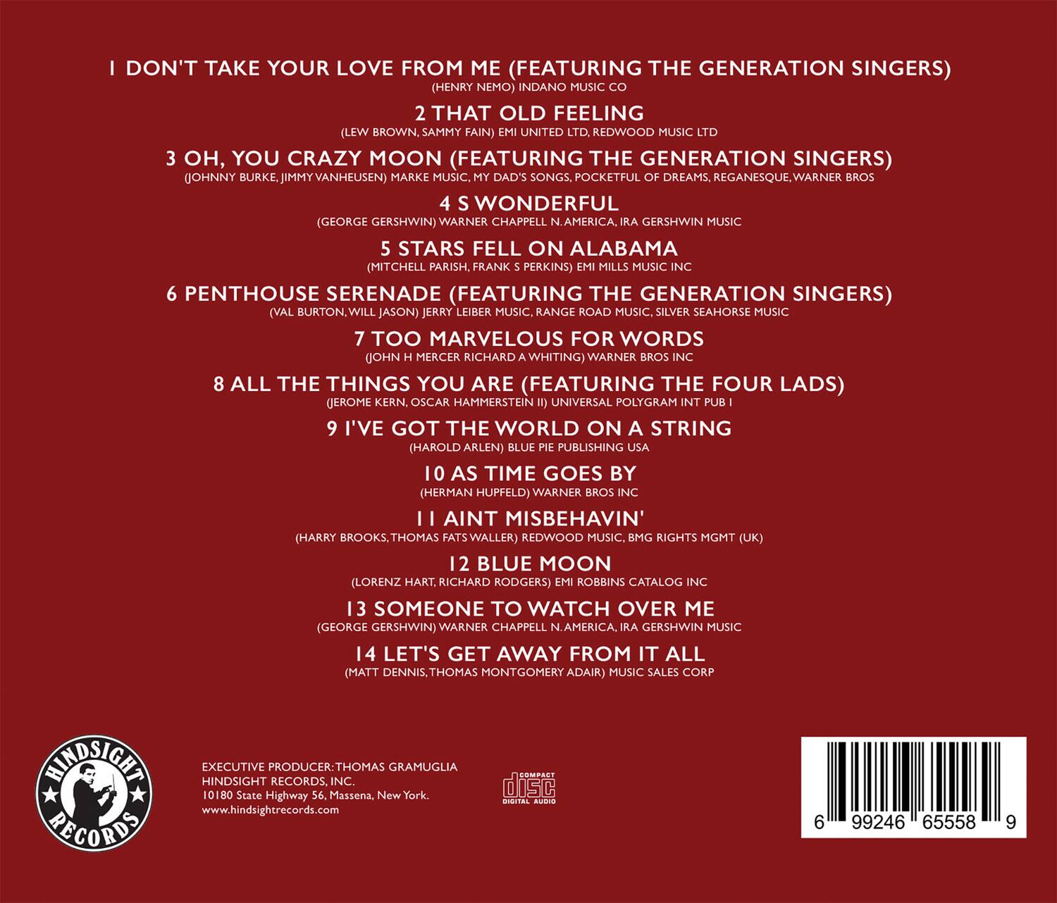 1. I DON'T TAKE YOUR LOVE FROM ME (FEATURING THE GENERATION SINGERS)  
   (HENRY NEMO) INDANO MUSIC CO

2. THAT OLD FEELING  
   (LEW BROWN, SAMMY FAIN) UNITED LTD. REDWOOD MUSIC

3. OH, YOU CRAZY MOON (FEATURING THE GENERATION SINGERS)  
   (JOHNNY BURKE, JIMMY VANHEUSEN) MARKE MUSIC, MY DAD'S SONGS, POCKETFUL OF DREAMS, REGANESQUE, WARNER BROS

4. WONDERFUL  
   (GEORGE GERSHWIN) WARNER CHAPPELL N.AMERICA, GERSHWIN MUSIC

5. STARS FELL ON ALABAMA  
   (MITCHELL PARISH, FRANK PERKINS) EMIL MILLS MUSIC INC

6. PENTHOUSE SERENADE (FEATURING THE GENERATION SINGERS)  
   (VAL BURTON, WILL JASON) JERRY LEIBER MUSIC, RANGE ROAD MUSIC, SILVER SEAHORSE MUSIC

7. TOO MARVELOUS FOR WORDS  
