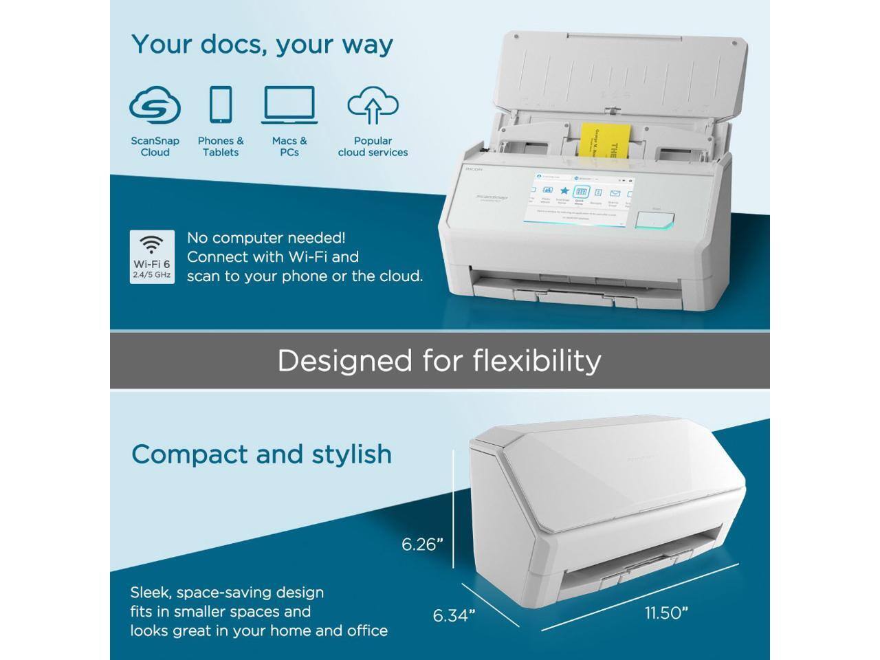 Your docs, your way  
ScanSnap Phones & Cloud Tablets Macs & PCs Popular cloud services  

No computer needed!  
Connect with Wi-Fi and Wi-Fi 6 2.4/5 GHz scan to your phone or the cloud.  

Designed for flexibility  

Compact and stylish  
Sleek, space-saving design fits in smaller spaces and looks great in your home and office  

6.26"  
6.34"  
11.50"