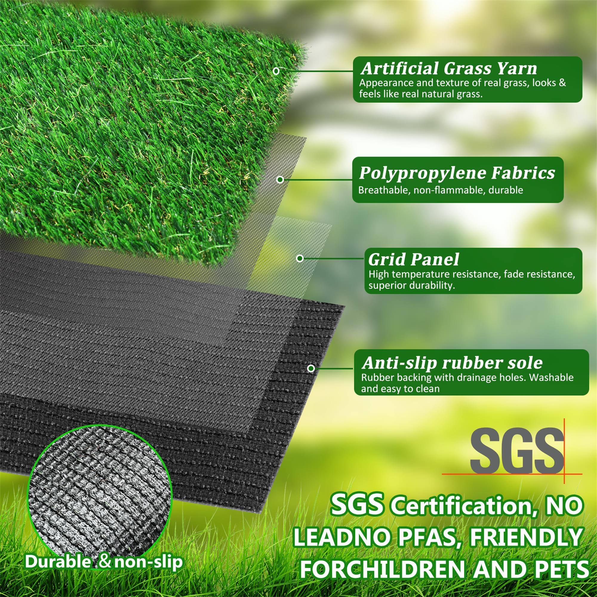 Artificial Grass Yarn  
Appearance and texture of real grass, looks & feels like real natural grass.

Polypropylene Fabrics  
Breathable, non-flammable, durable

Grid Panel  
High temperature resistance, fade resistance, superior durability

Anti-slip rubber sole  
Rubber backing with drainage holes. Washable and easy to clean

SGS Certification, NO LEAD, NO PFAS, FRIENDLY FOR CHILDREN AND PETS

Durable & non-slip
