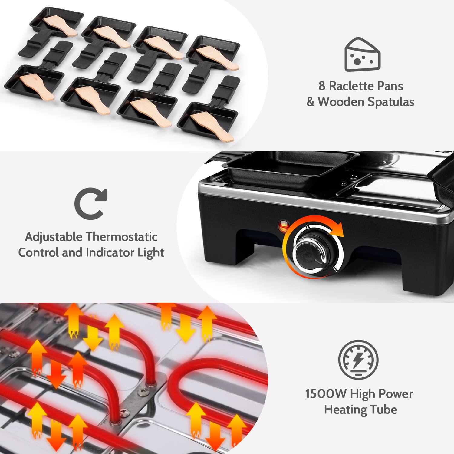 8 Raclette Pans & Wooden Spatulas  
Adjustable Thermostatic Control and Indicator Light  
1500W High Power Heating Tube